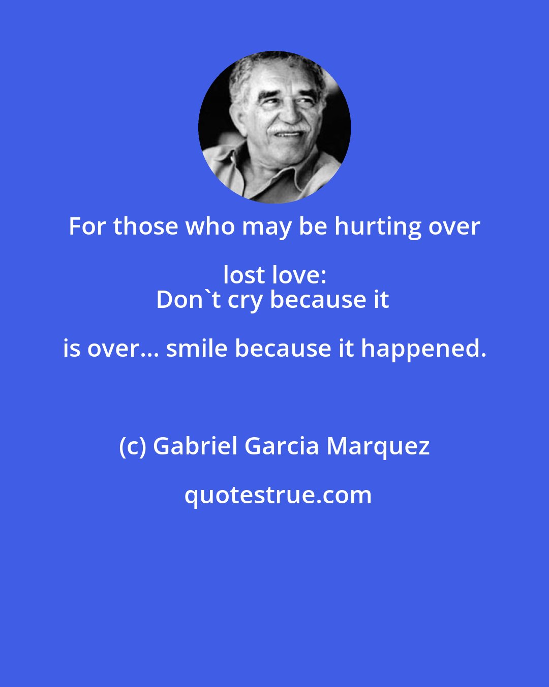 Gabriel Garcia Marquez: For those who may be hurting over lost love: 
Don't cry because it is over... smile because it happened.