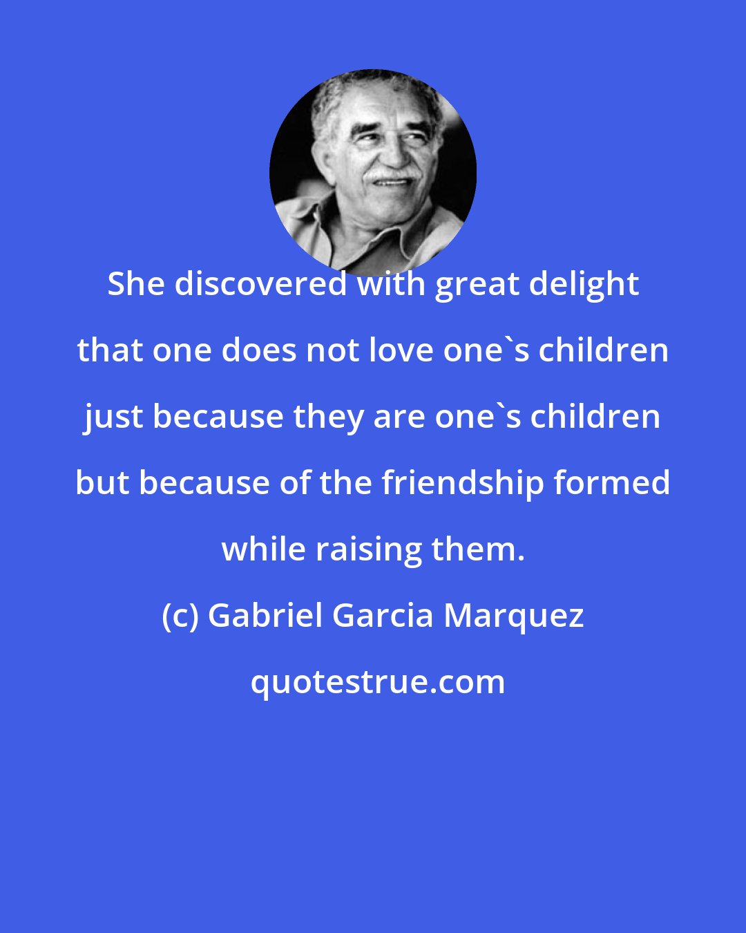 Gabriel Garcia Marquez: She discovered with great delight that one does not love one's children just because they are one's children but because of the friendship formed while raising them.