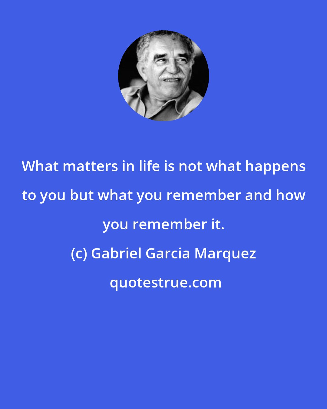 Gabriel Garcia Marquez: What matters in life is not what happens to you but what you remember and how you remember it.