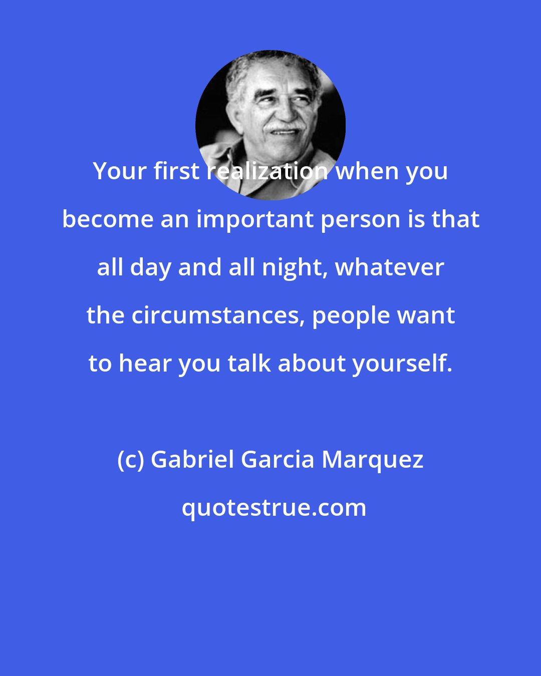 Gabriel Garcia Marquez: Your first realization when you become an important person is that all day and all night, whatever the circumstances, people want to hear you talk about yourself.