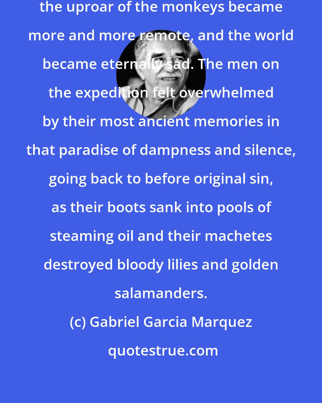 Gabriel Garcia Marquez: ...and the cries of the birds and the uproar of the monkeys became more and more remote, and the world became eternally sad. The men on the expedition felt overwhelmed by their most ancient memories in that paradise of dampness and silence, going back to before original sin, as their boots sank into pools of steaming oil and their machetes destroyed bloody lilies and golden salamanders.