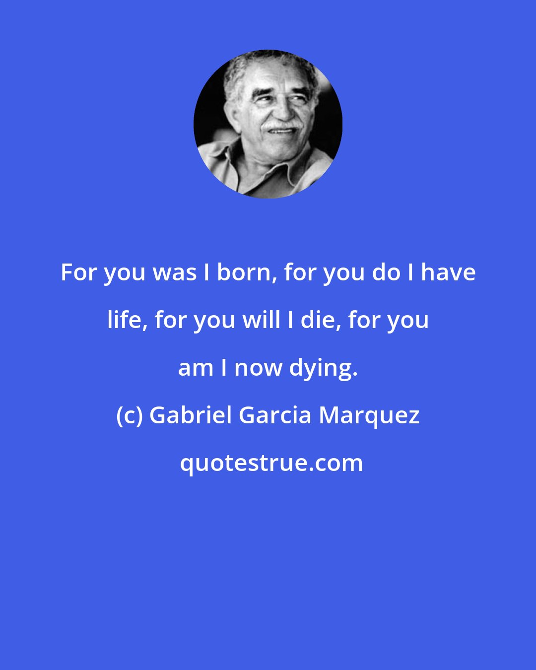 Gabriel Garcia Marquez: For you was I born, for you do I have life, for you will I die, for you am I now dying.