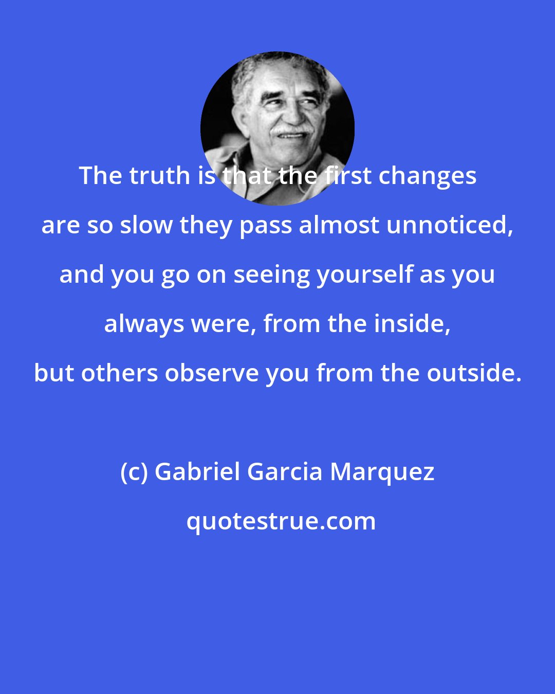 Gabriel Garcia Marquez: The truth is that the first changes are so slow they pass almost unnoticed, and you go on seeing yourself as you always were, from the inside, but others observe you from the outside.