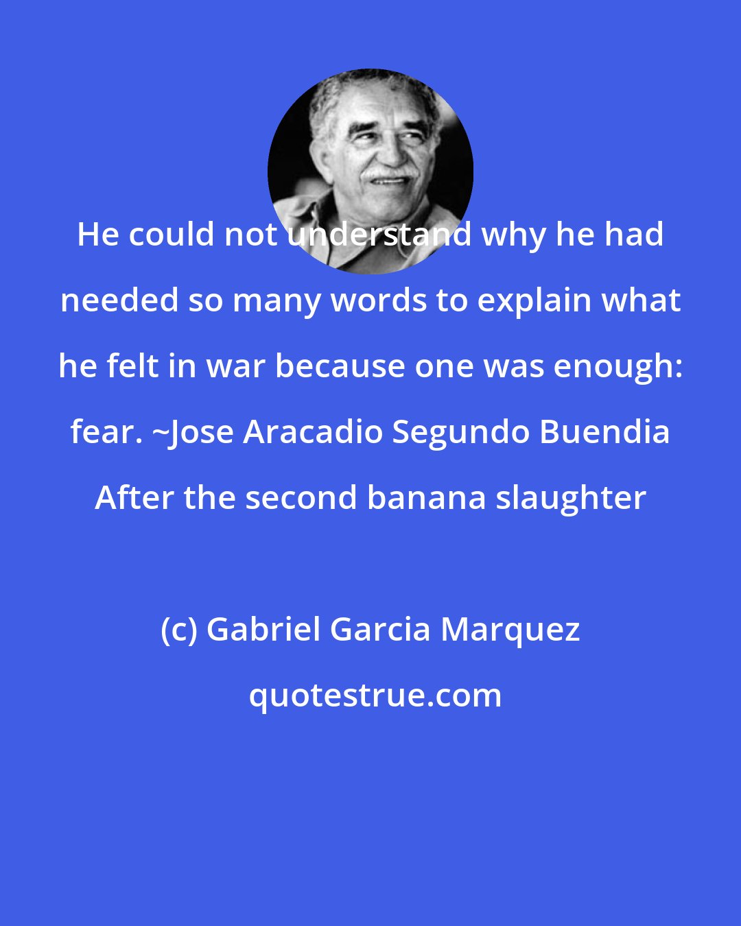 Gabriel Garcia Marquez: He could not understand why he had needed so many words to explain what he felt in war because one was enough: fear. ~Jose Aracadio Segundo Buendia After the second banana slaughter