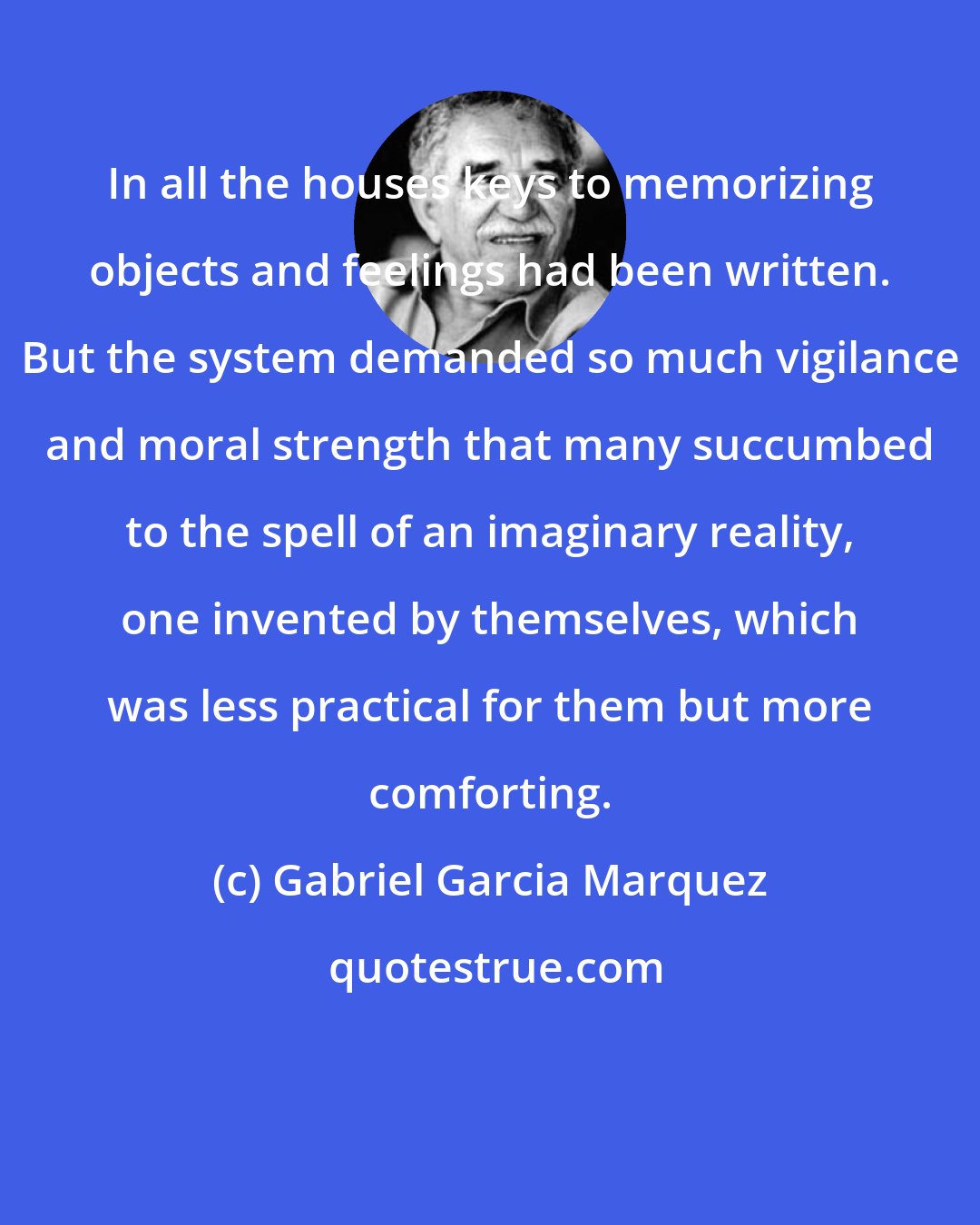 Gabriel Garcia Marquez: In all the houses keys to memorizing objects and feelings had been written. But the system demanded so much vigilance and moral strength that many succumbed to the spell of an imaginary reality, one invented by themselves, which was less practical for them but more comforting.