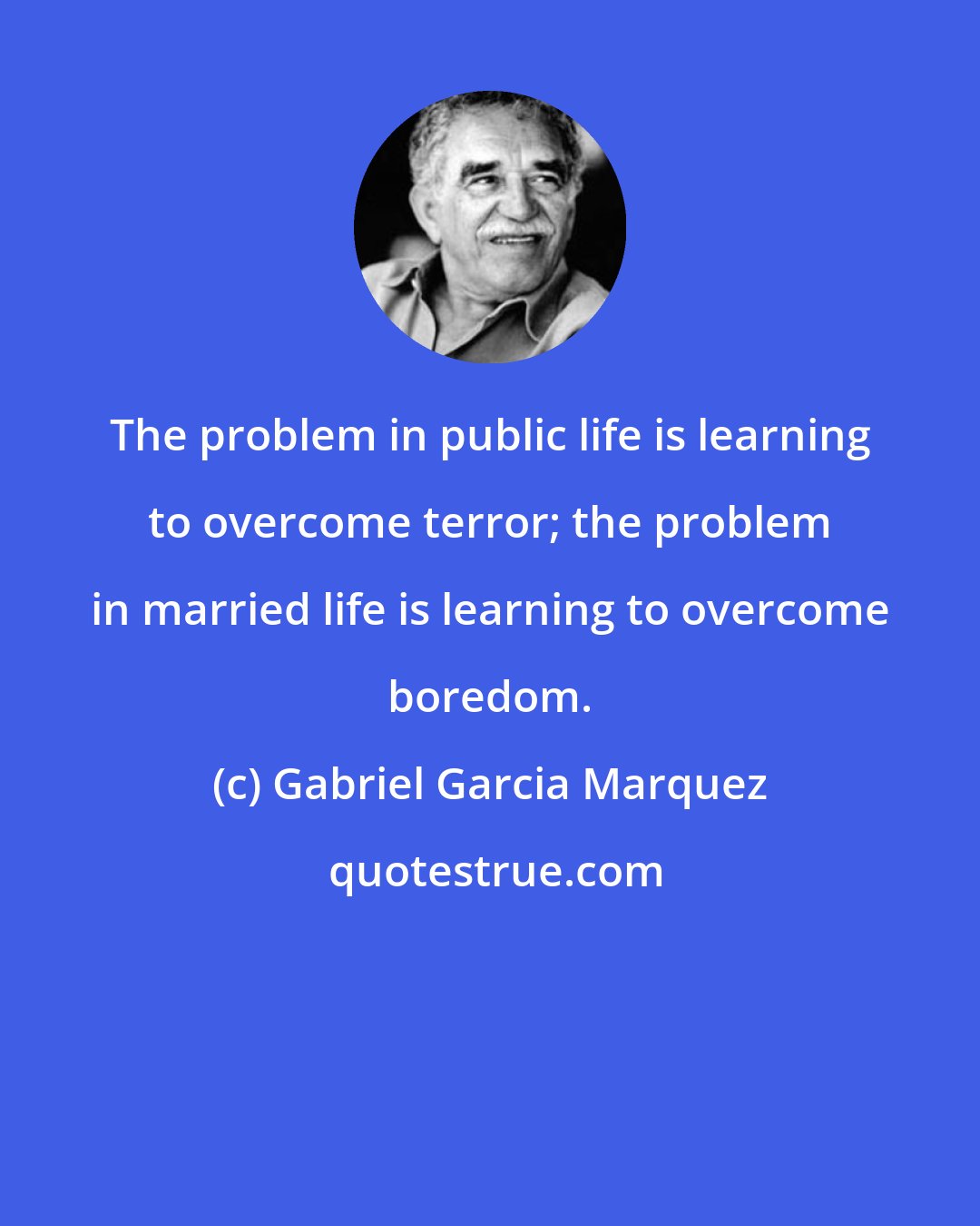 Gabriel Garcia Marquez: The problem in public life is learning to overcome terror; the problem in married life is learning to overcome boredom.