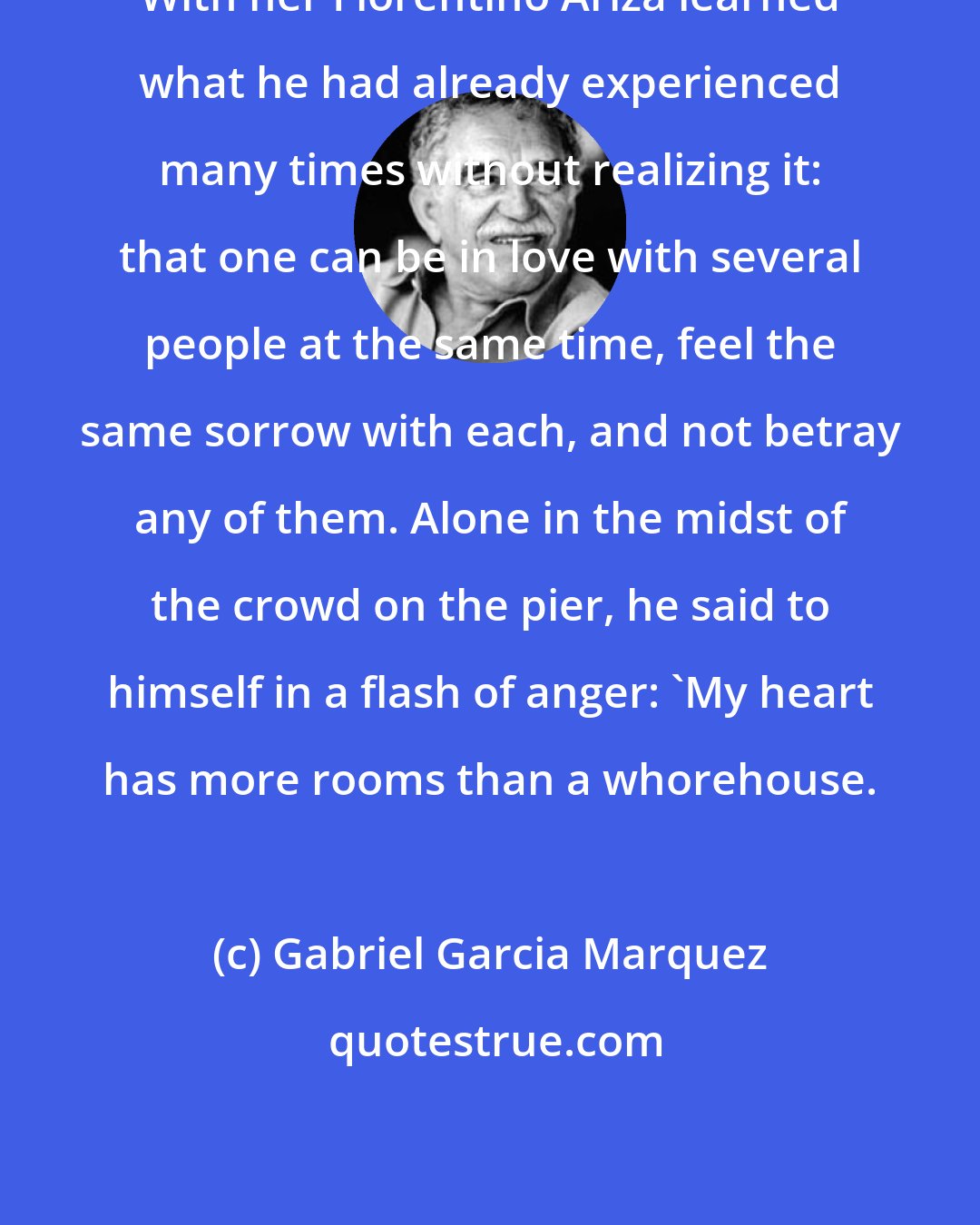 Gabriel Garcia Marquez: With her Florentino Ariza learned what he had already experienced many times without realizing it: that one can be in love with several people at the same time, feel the same sorrow with each, and not betray any of them. Alone in the midst of the crowd on the pier, he said to himself in a flash of anger: 'My heart has more rooms than a whorehouse.