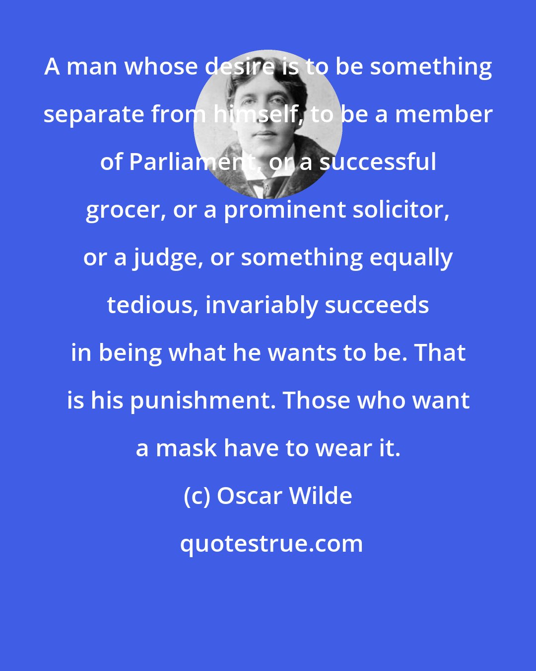 Oscar Wilde: A man whose desire is to be something separate from himself, to be a member of Parliament, or a successful grocer, or a prominent solicitor, or a judge, or something equally tedious, invariably succeeds in being what he wants to be. That is his punishment. Those who want a mask have to wear it.