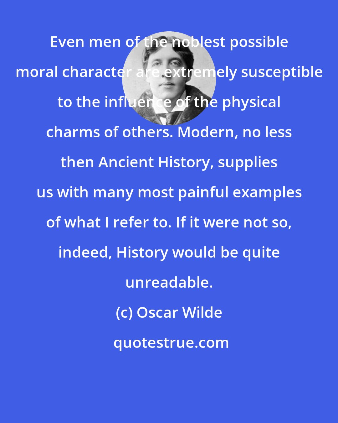 Oscar Wilde: Even men of the noblest possible moral character are extremely susceptible to the influence of the physical charms of others. Modern, no less then Ancient History, supplies us with many most painful examples of what I refer to. If it were not so, indeed, History would be quite unreadable.