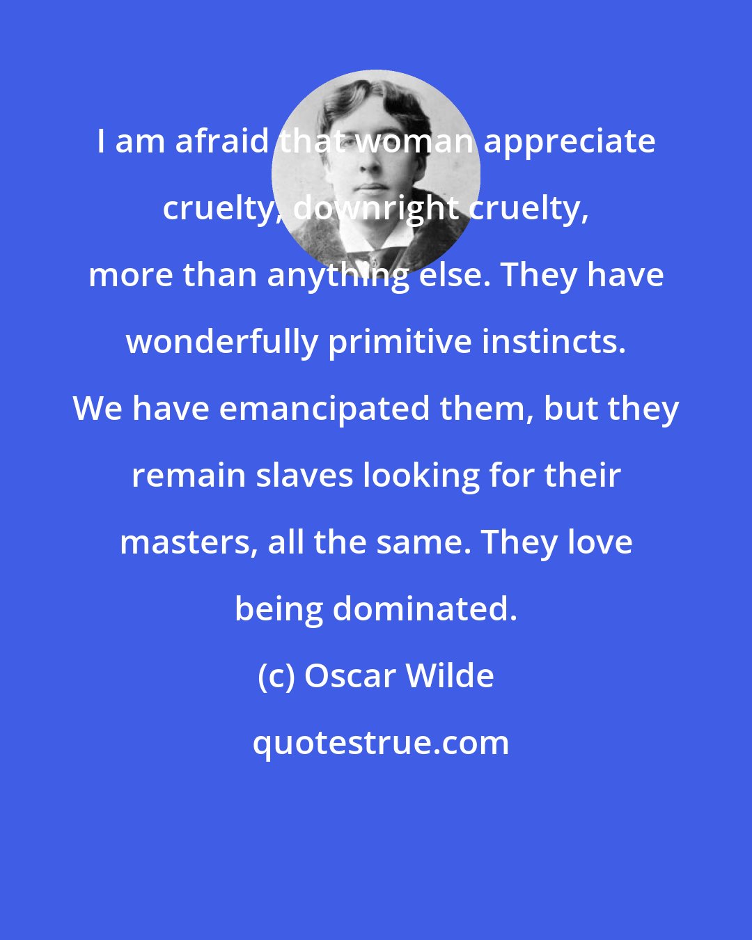 Oscar Wilde: I am afraid that woman appreciate cruelty, downright cruelty, more than anything else. They have wonderfully primitive instincts. We have emancipated them, but they remain slaves looking for their masters, all the same. They love being dominated.