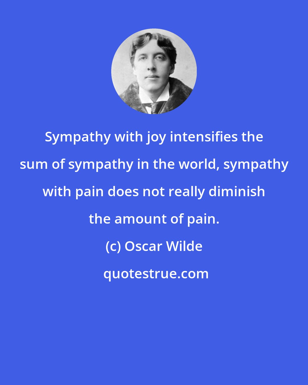 Oscar Wilde: Sympathy with joy intensifies the sum of sympathy in the world, sympathy with pain does not really diminish the amount of pain.