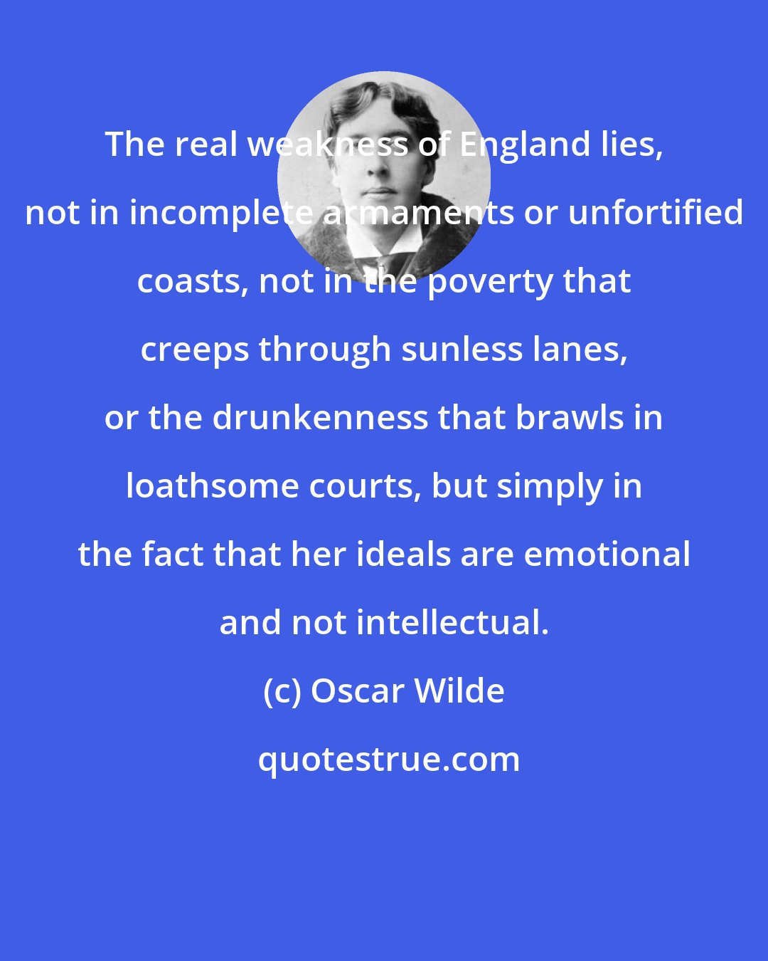 Oscar Wilde: The real weakness of England lies, not in incomplete armaments or unfortified coasts, not in the poverty that creeps through sunless lanes, or the drunkenness that brawls in loathsome courts, but simply in the fact that her ideals are emotional and not intellectual.