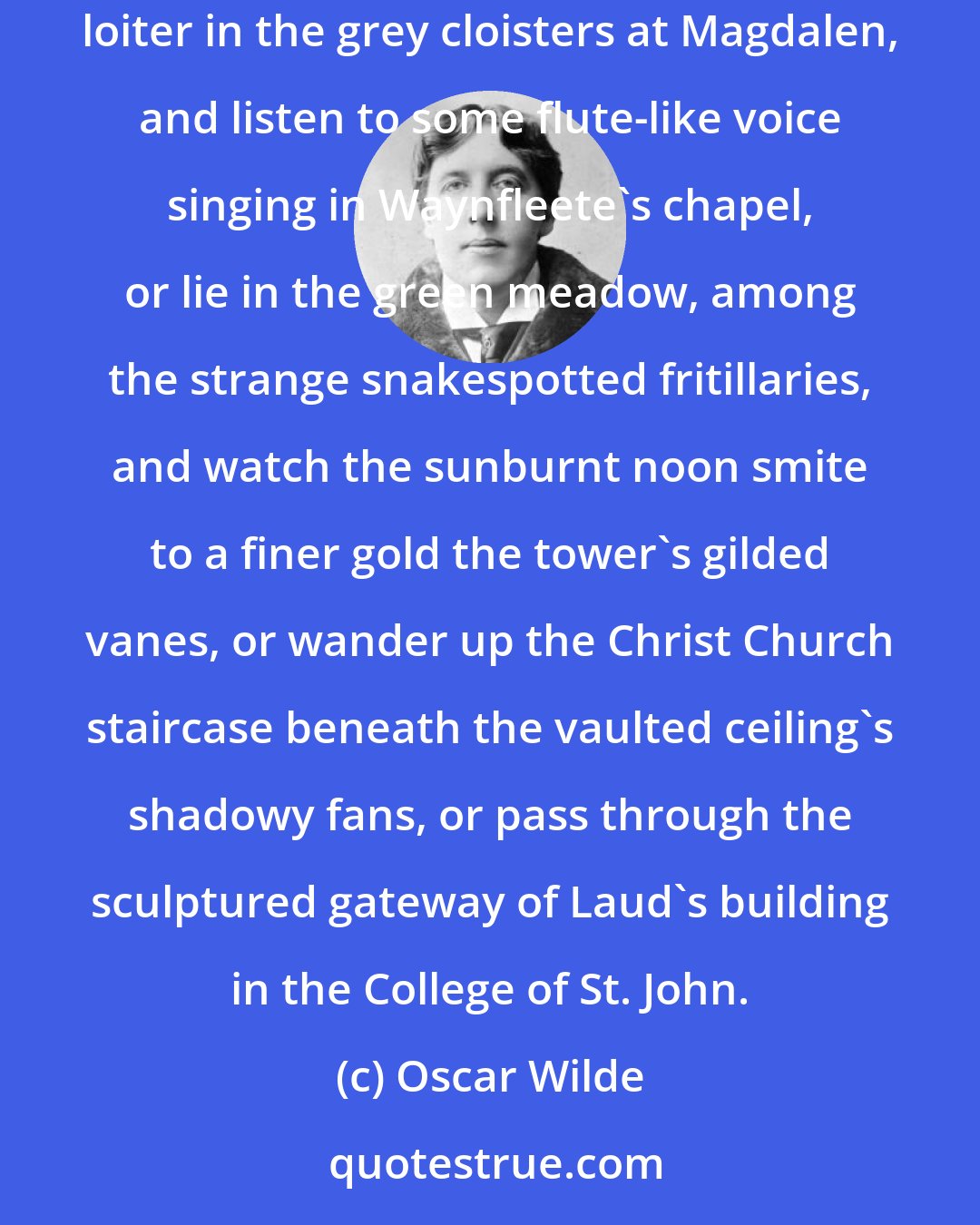 Oscar Wilde: Yet, even for us, there is left some loveliness of environment, and the dullness of tutors and professors matters very little when one can loiter in the grey cloisters at Magdalen, and listen to some flute-like voice singing in Waynfleete's chapel, or lie in the green meadow, among the strange snakespotted fritillaries, and watch the sunburnt noon smite to a finer gold the tower's gilded vanes, or wander up the Christ Church staircase beneath the vaulted ceiling's shadowy fans, or pass through the sculptured gateway of Laud's building in the College of St. John.
