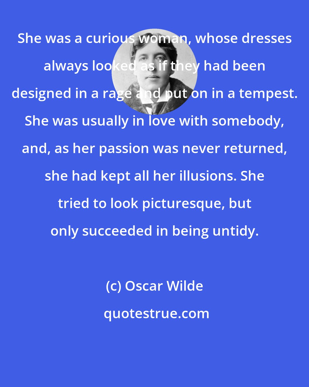 Oscar Wilde: She was a curious woman, whose dresses always looked as if they had been designed in a rage and put on in a tempest. She was usually in love with somebody, and, as her passion was never returned, she had kept all her illusions. She tried to look picturesque, but only succeeded in being untidy.