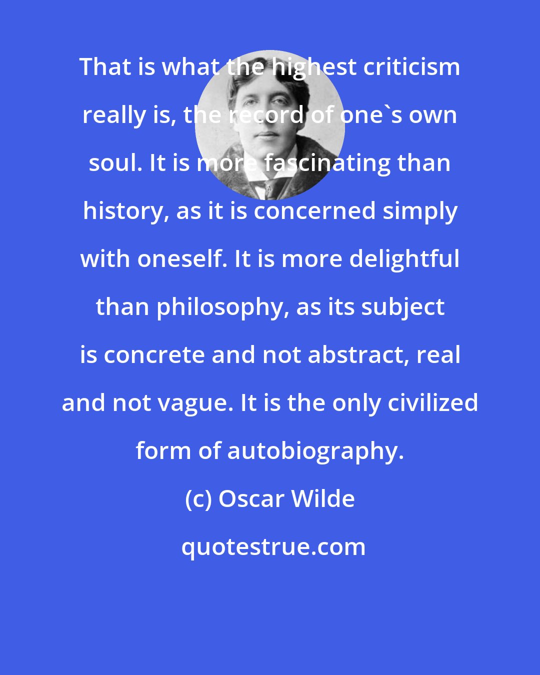 Oscar Wilde: That is what the highest criticism really is, the record of one's own soul. It is more fascinating than history, as it is concerned simply with oneself. It is more delightful than philosophy, as its subject is concrete and not abstract, real and not vague. It is the only civilized form of autobiography.