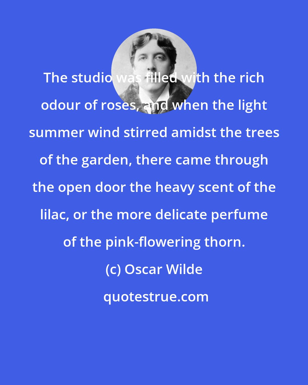 Oscar Wilde: The studio was filled with the rich odour of roses, and when the light summer wind stirred amidst the trees of the garden, there came through the open door the heavy scent of the lilac, or the more delicate perfume of the pink-flowering thorn.