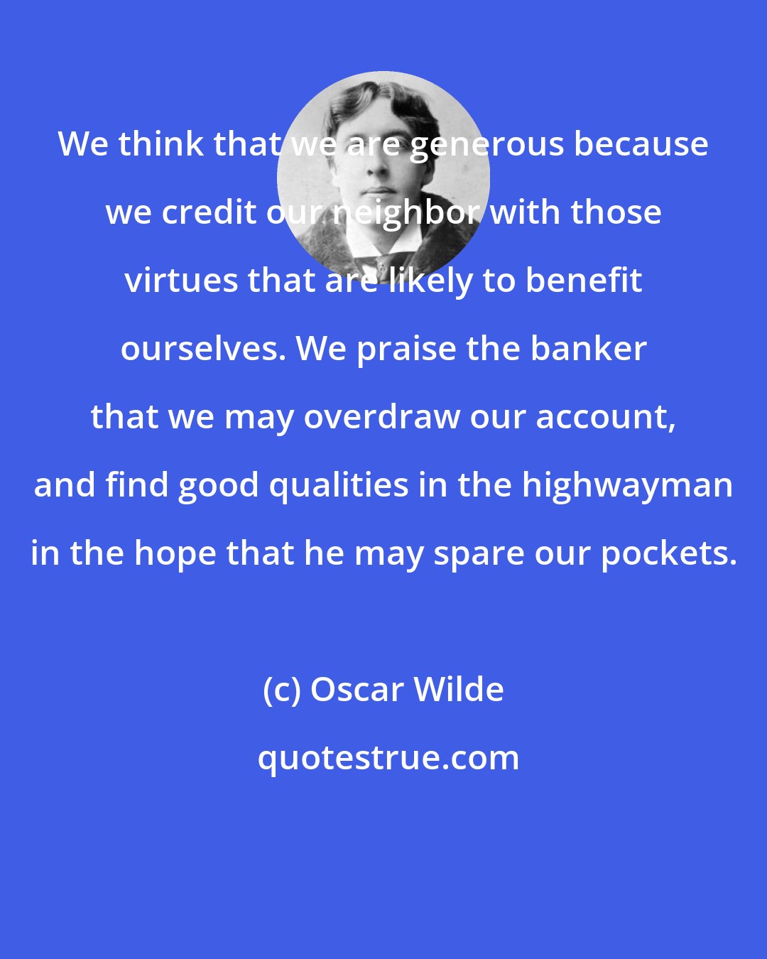 Oscar Wilde: We think that we are generous because we credit our neighbor with those virtues that are likely to benefit ourselves. We praise the banker that we may overdraw our account, and find good qualities in the highwayman in the hope that he may spare our pockets.