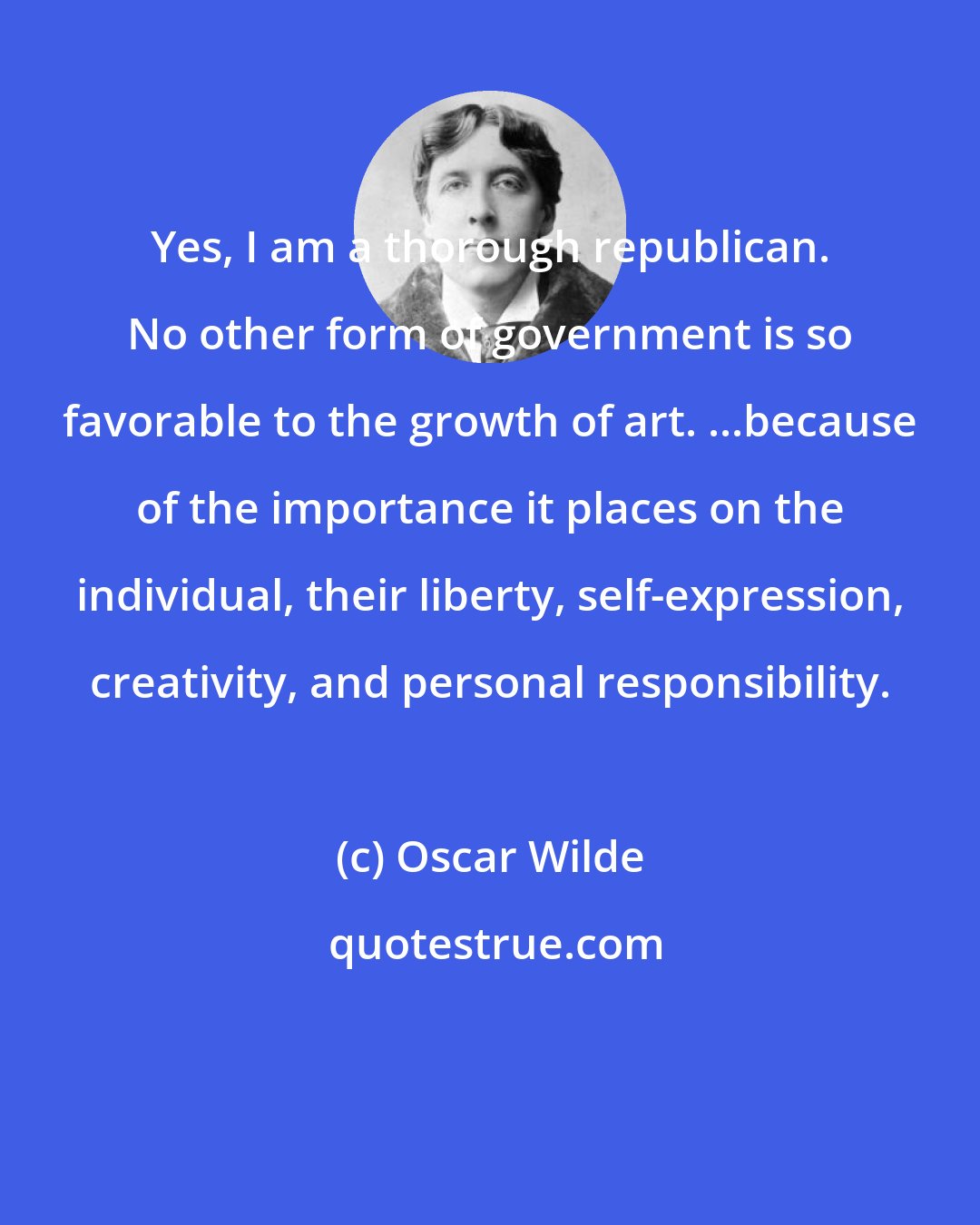 Oscar Wilde: Yes, I am a thorough republican. No other form of government is so favorable to the growth of art. ...because of the importance it places on the individual, their liberty, self-expression, creativity, and personal responsibility.