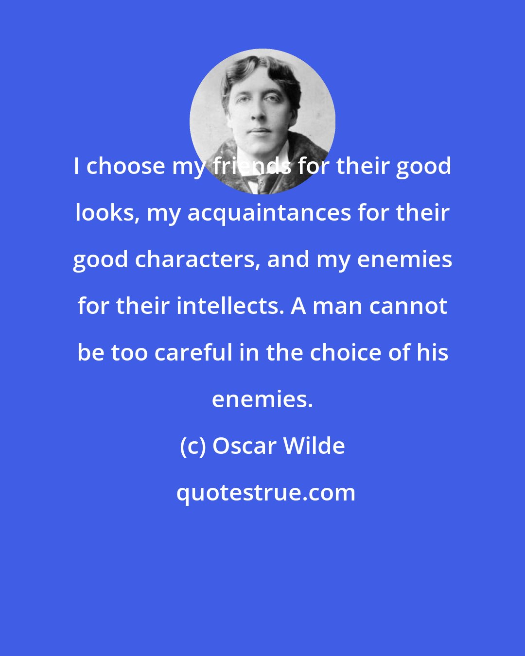 Oscar Wilde: I choose my friends for their good looks, my acquaintances for their good characters, and my enemies for their intellects. A man cannot be too careful in the choice of his enemies.