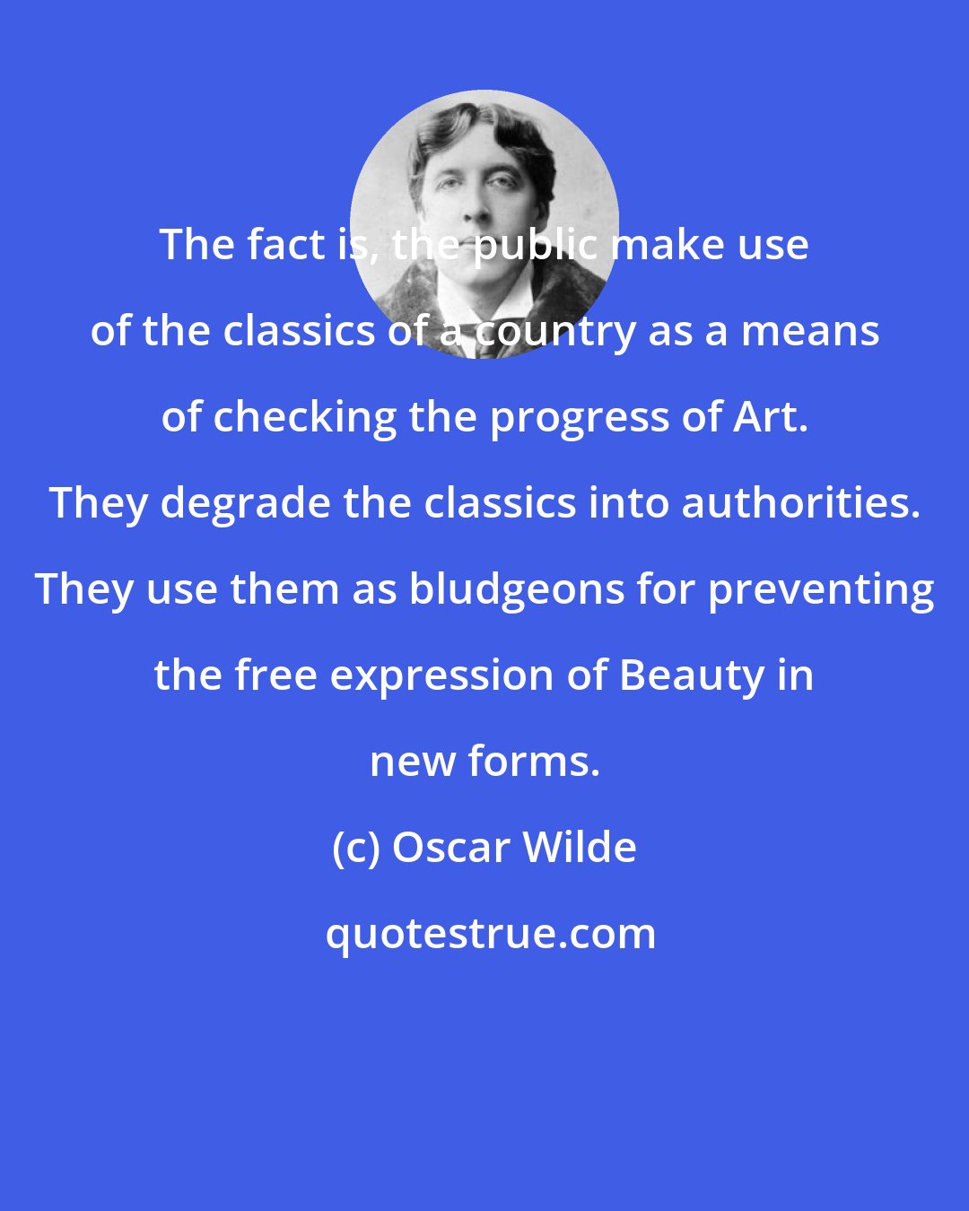 Oscar Wilde: The fact is, the public make use of the classics of a country as a means of checking the progress of Art. They degrade the classics into authorities. They use them as bludgeons for preventing the free expression of Beauty in new forms.
