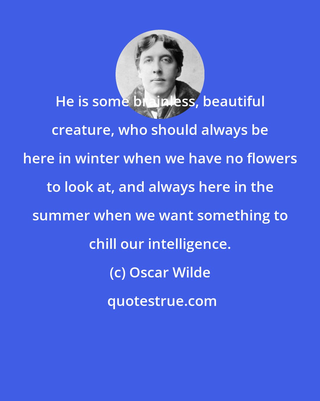 Oscar Wilde: He is some brainless, beautiful creature, who should always be here in winter when we have no flowers to look at, and always here in the summer when we want something to chill our intelligence.