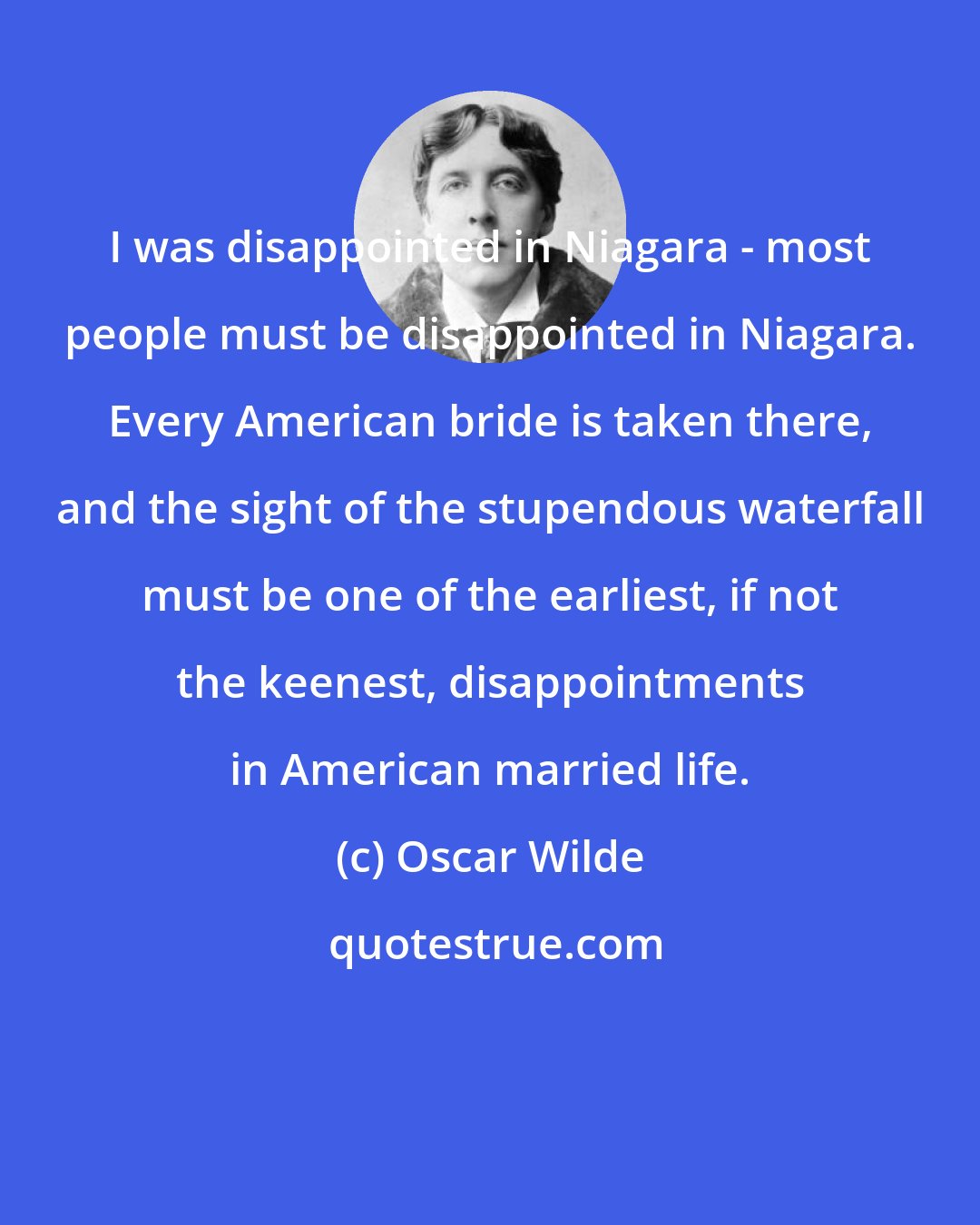 Oscar Wilde: I was disappointed in Niagara - most people must be disappointed in Niagara. Every American bride is taken there, and the sight of the stupendous waterfall must be one of the earliest, if not the keenest, disappointments in American married life.