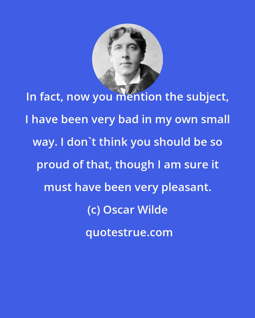 Oscar Wilde: In fact, now you mention the subject, I have been very bad in my own small way. I don't think you should be so proud of that, though I am sure it must have been very pleasant.