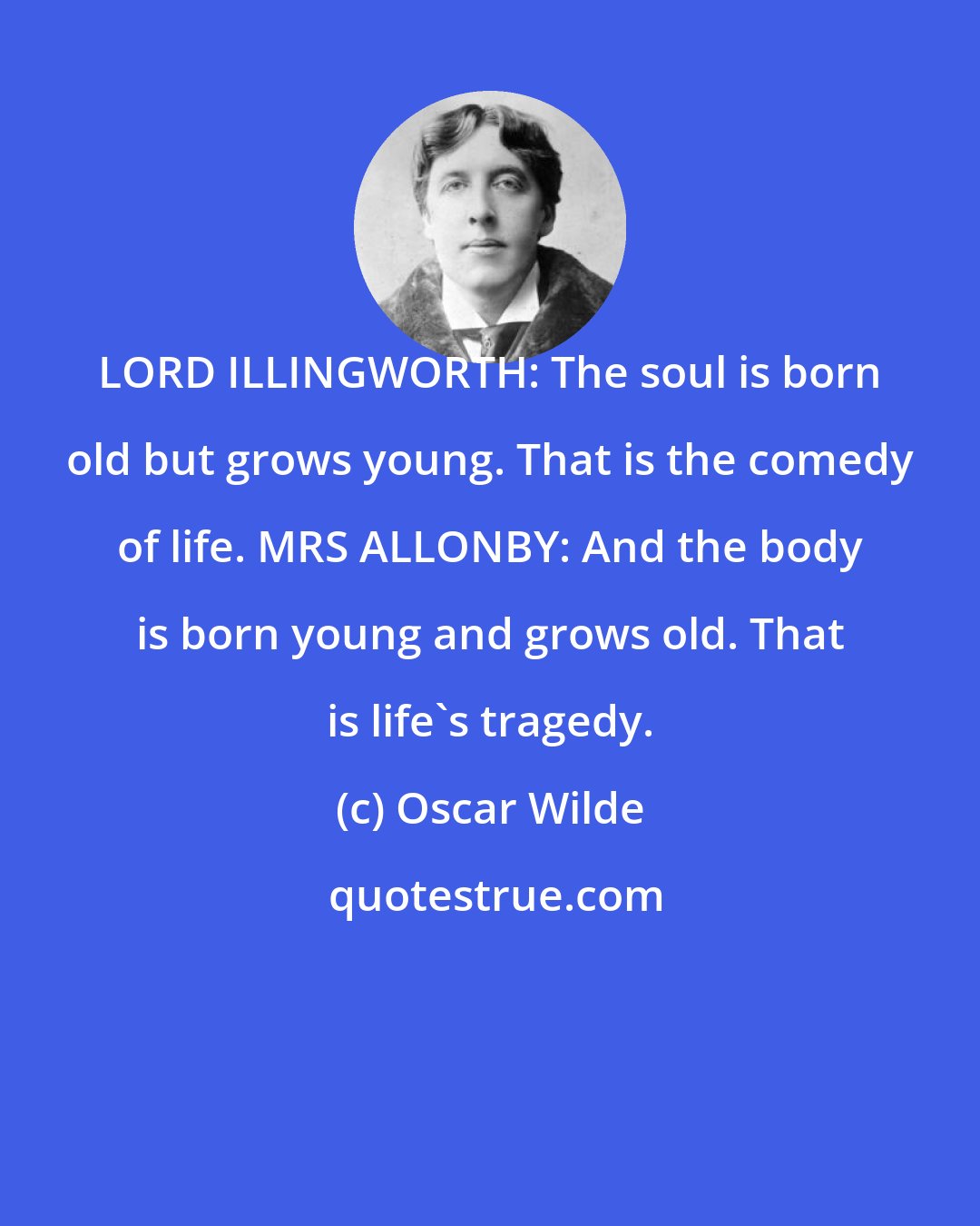 Oscar Wilde: LORD ILLINGWORTH: The soul is born old but grows young. That is the comedy of life. MRS ALLONBY: And the body is born young and grows old. That is life's tragedy.
