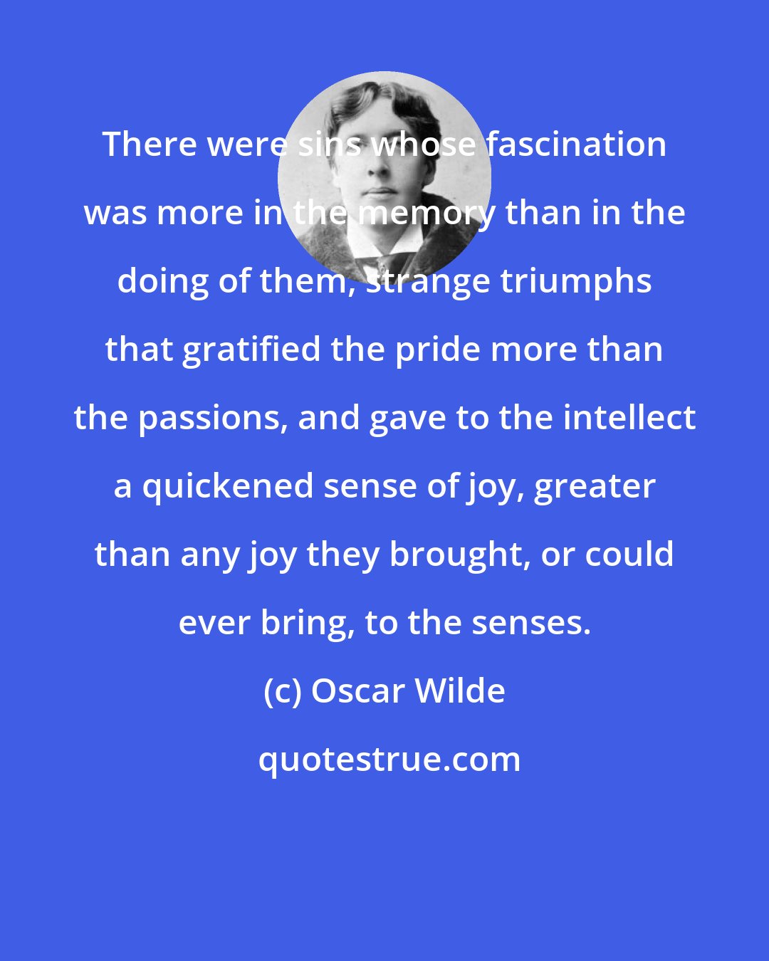Oscar Wilde: There were sins whose fascination was more in the memory than in the doing of them, strange triumphs that gratified the pride more than the passions, and gave to the intellect a quickened sense of joy, greater than any joy they brought, or could ever bring, to the senses.