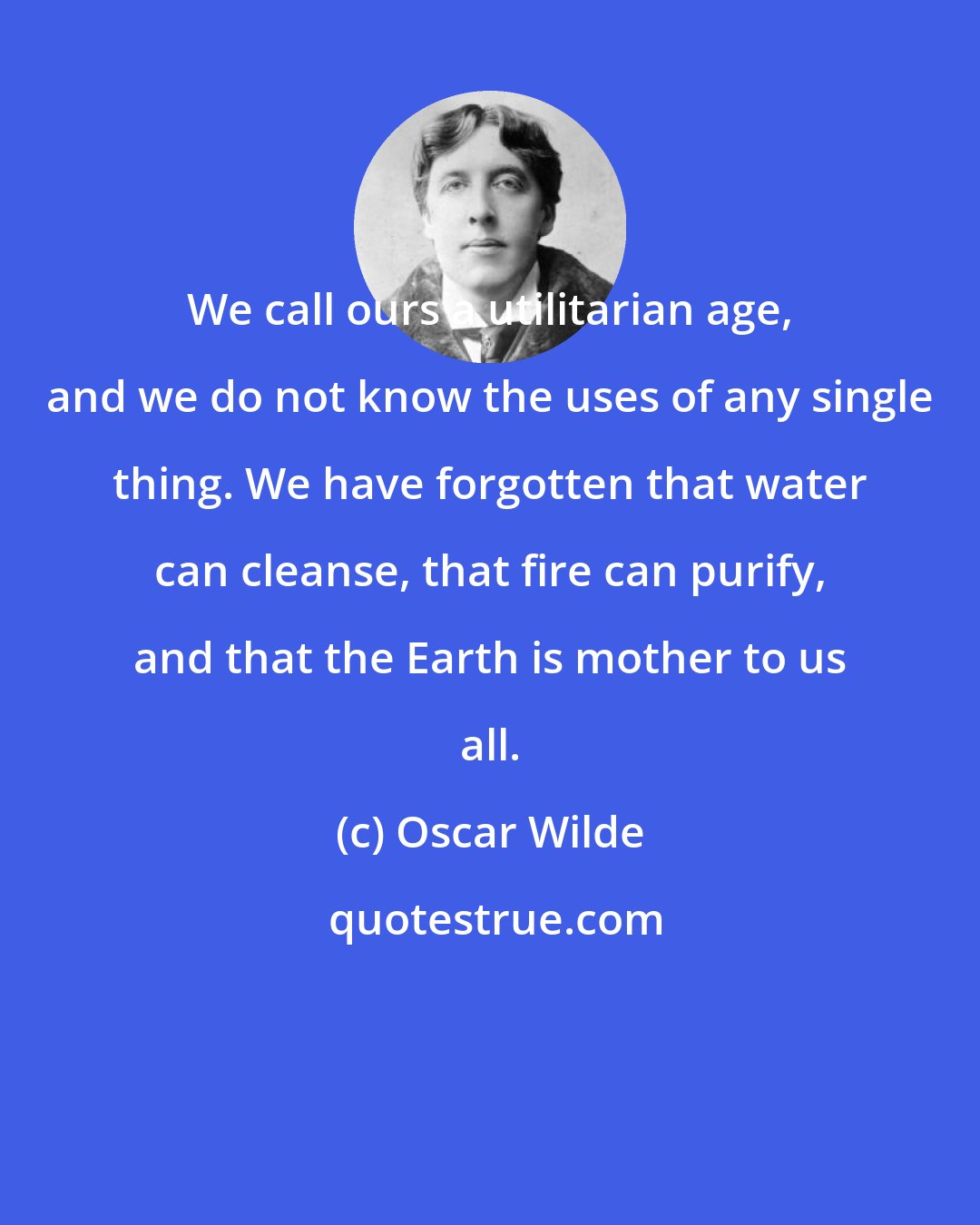 Oscar Wilde: We call ours a utilitarian age, and we do not know the uses of any single thing. We have forgotten that water can cleanse, that fire can purify, and that the Earth is mother to us all.