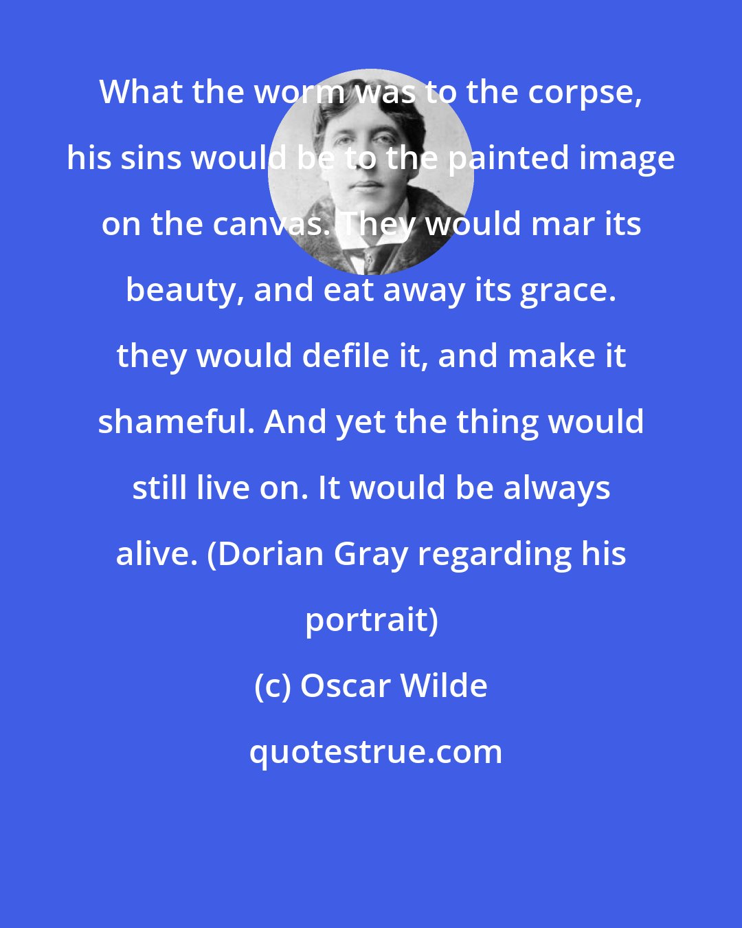 Oscar Wilde: What the worm was to the corpse, his sins would be to the painted image on the canvas. They would mar its beauty, and eat away its grace. they would defile it, and make it shameful. And yet the thing would still live on. It would be always alive. (Dorian Gray regarding his portrait)