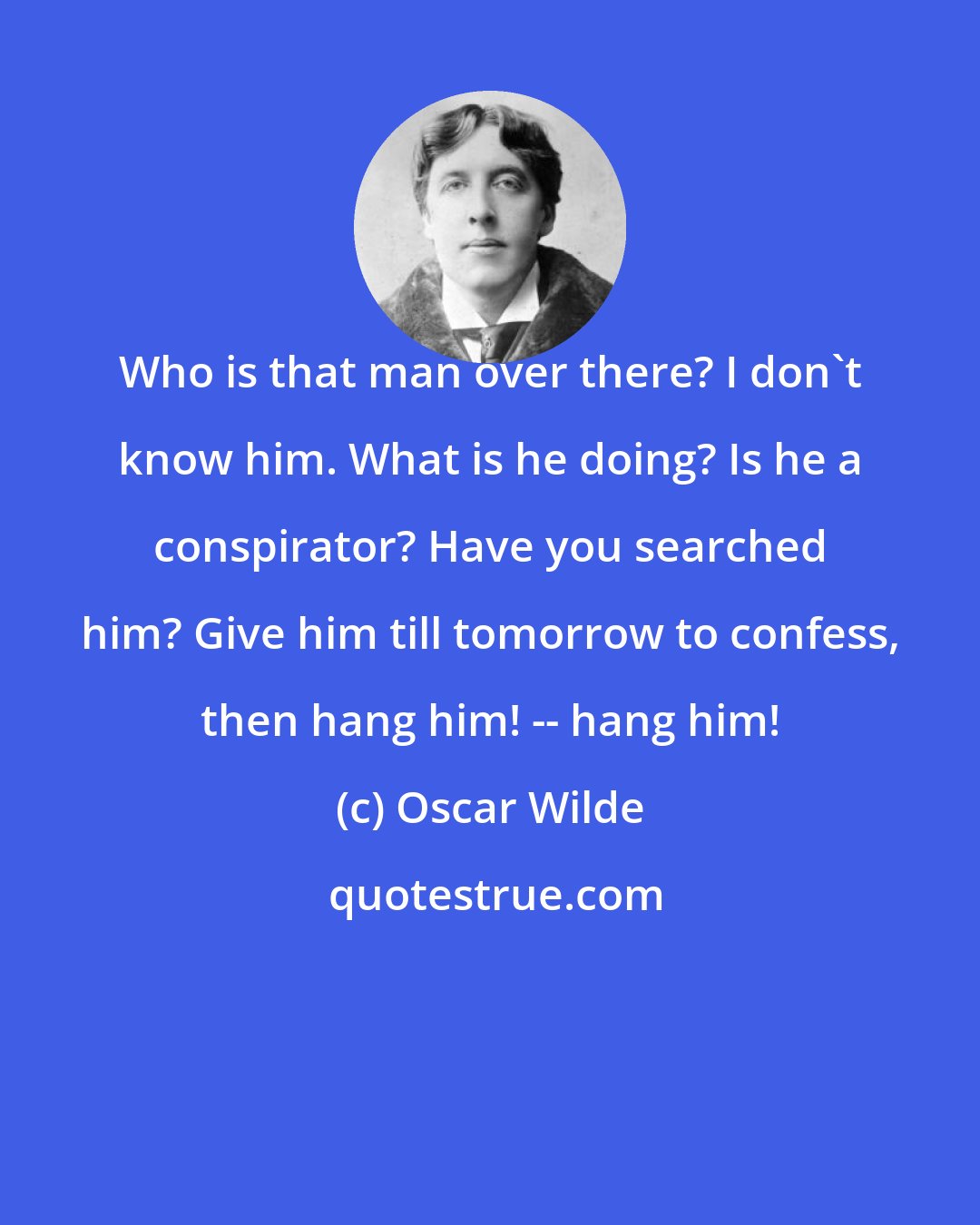 Oscar Wilde: Who is that man over there? I don't know him. What is he doing? Is he a conspirator? Have you searched him? Give him till tomorrow to confess, then hang him! -- hang him!