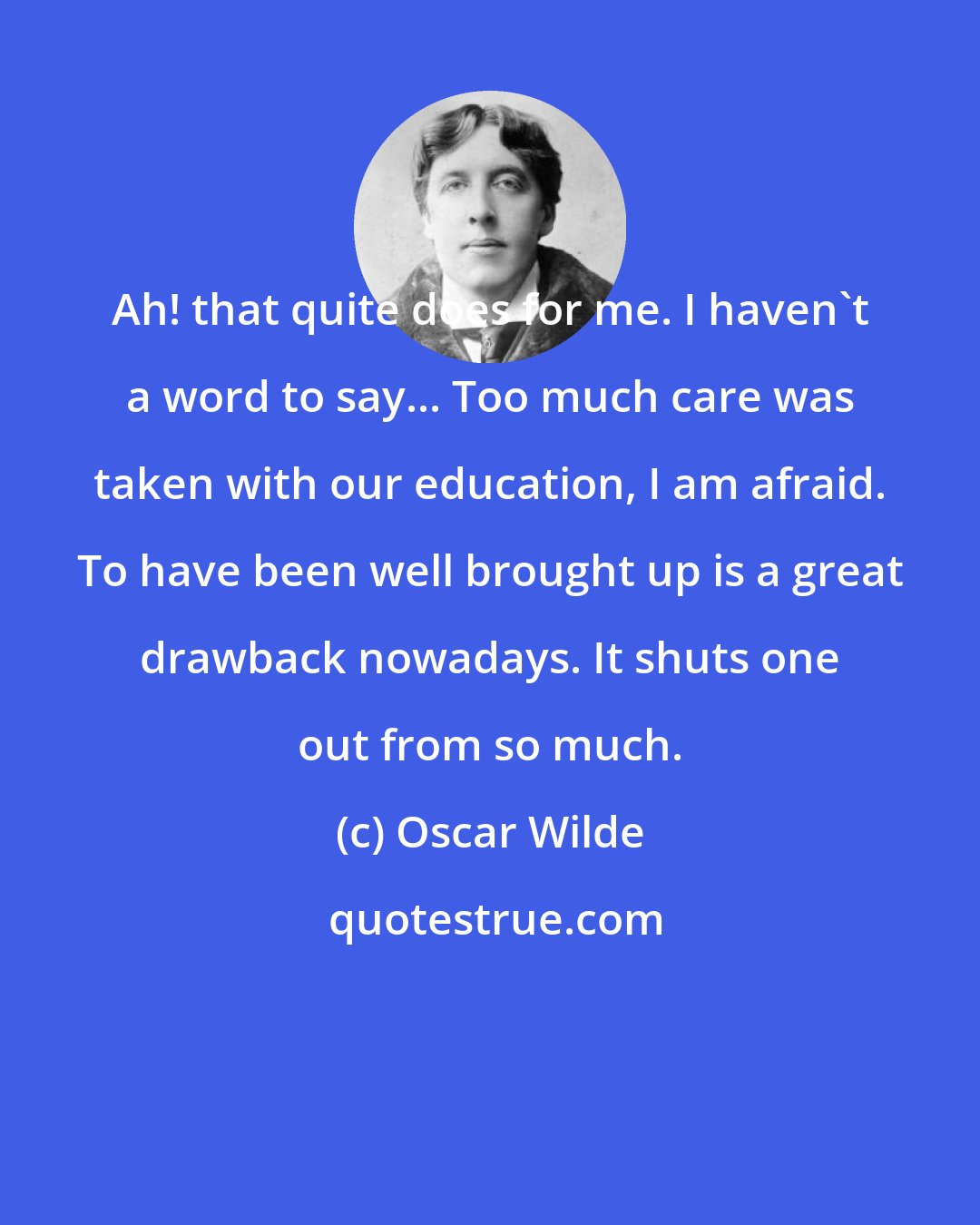 Oscar Wilde: Ah! that quite does for me. I haven't a word to say... Too much care was taken with our education, I am afraid. To have been well brought up is a great drawback nowadays. It shuts one out from so much.