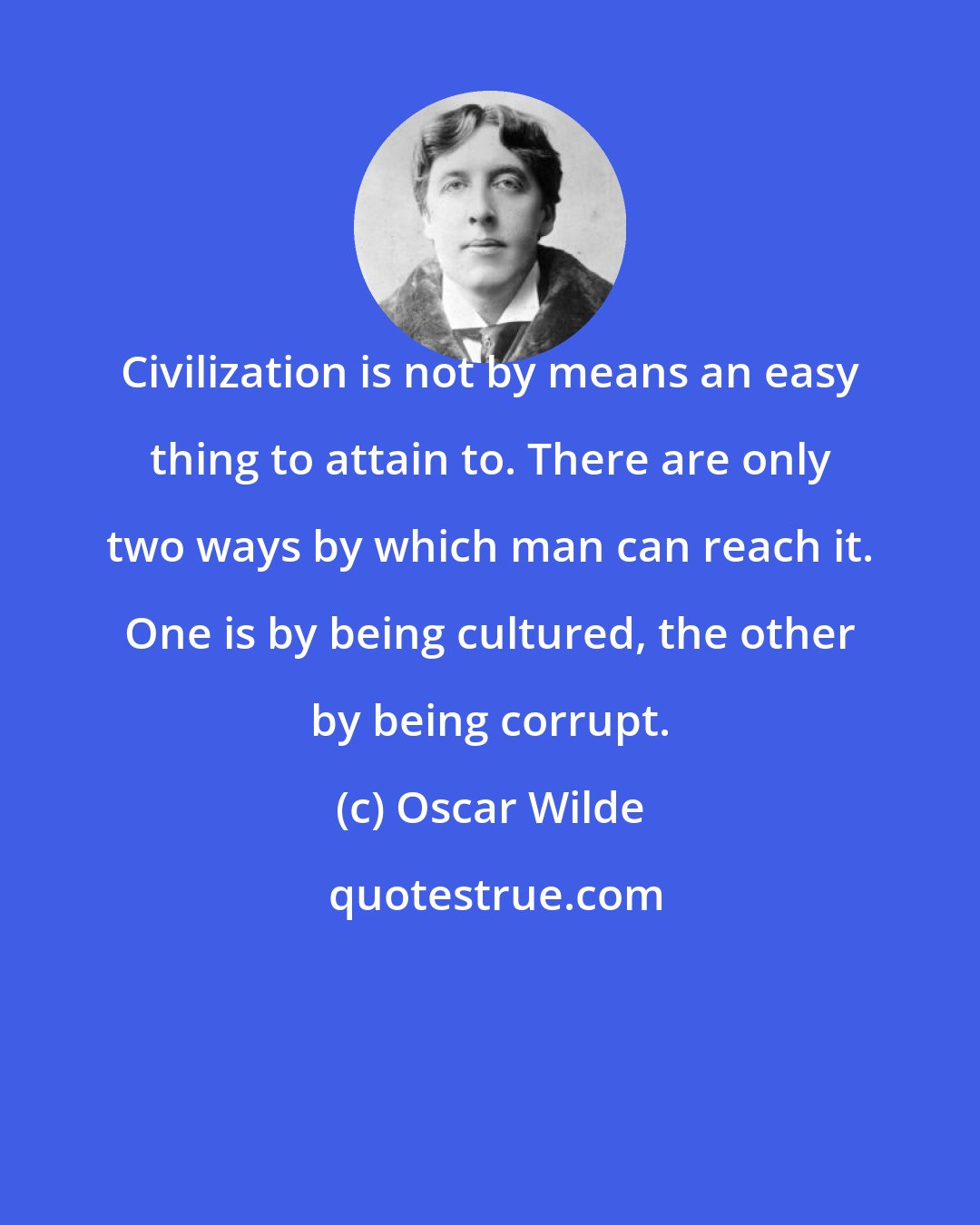 Oscar Wilde: Civilization is not by means an easy thing to attain to. There are only two ways by which man can reach it. One is by being cultured, the other by being corrupt.