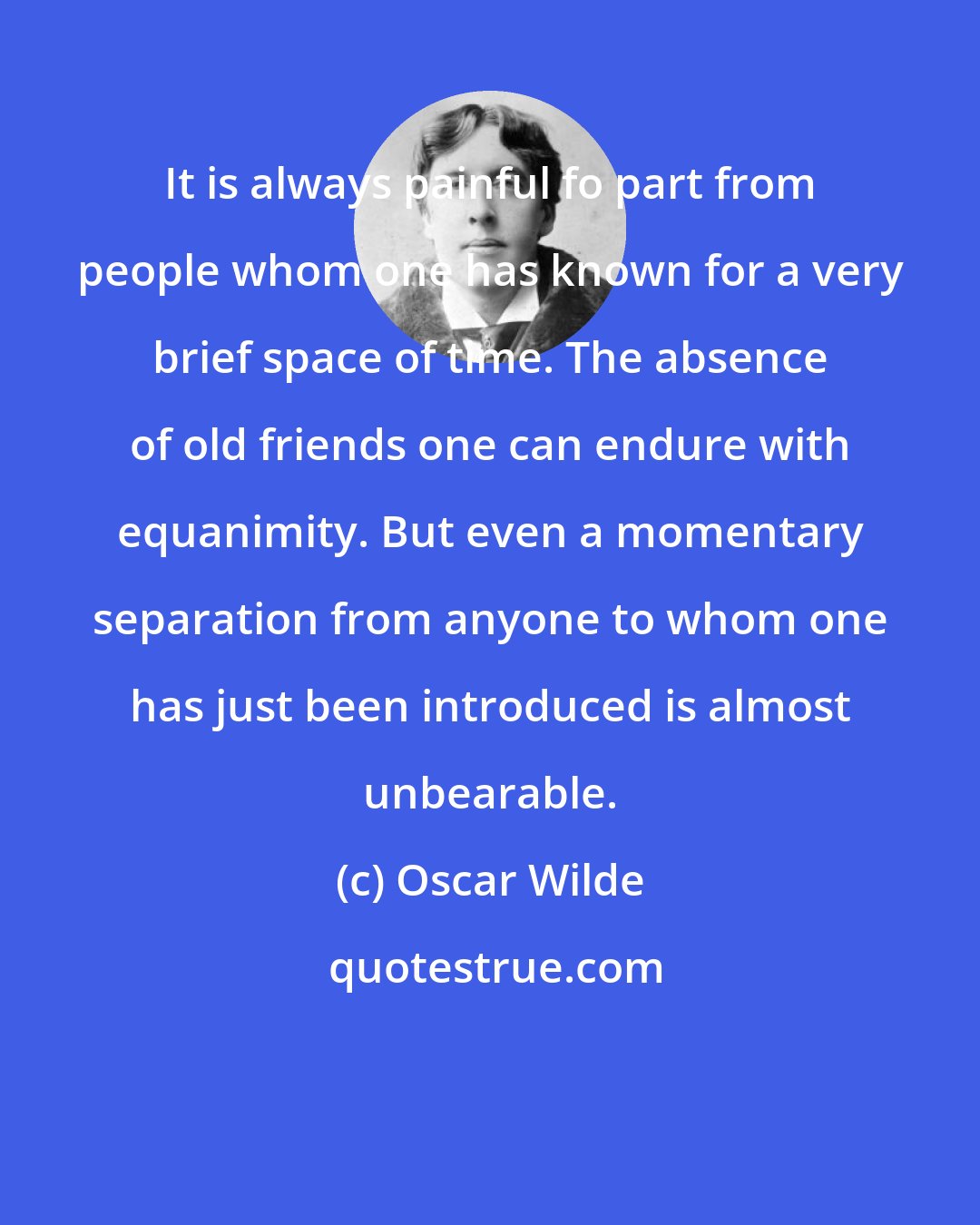 Oscar Wilde: It is always painful fo part from people whom one has known for a very brief space of time. The absence of old friends one can endure with equanimity. But even a momentary separation from anyone to whom one has just been introduced is almost unbearable.