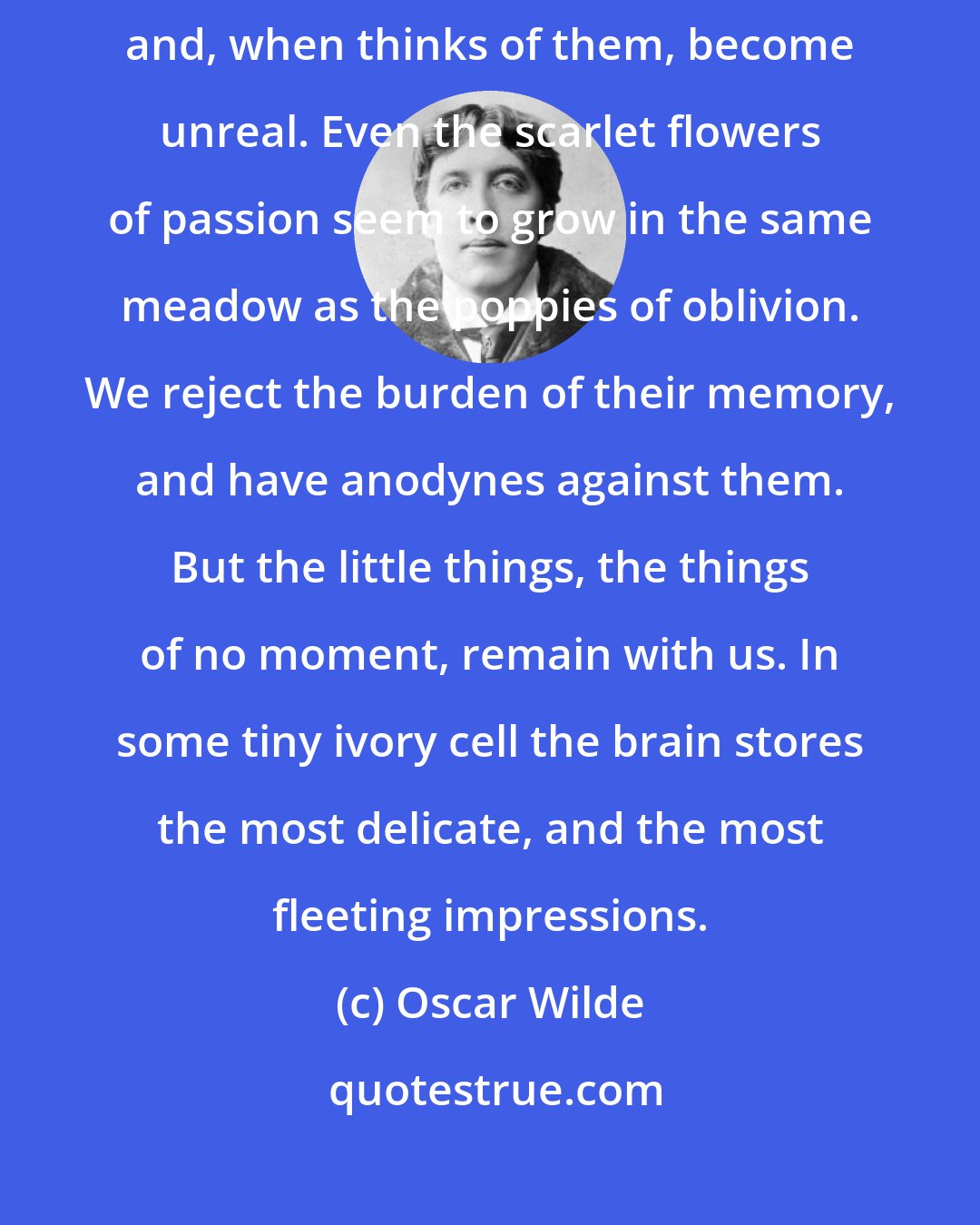 Oscar Wilde: The great events of life often leave one unmoved; they pass out of consciousness, and, when thinks of them, become unreal. Even the scarlet flowers of passion seem to grow in the same meadow as the poppies of oblivion. We reject the burden of their memory, and have anodynes against them. But the little things, the things of no moment, remain with us. In some tiny ivory cell the brain stores the most delicate, and the most fleeting impressions.