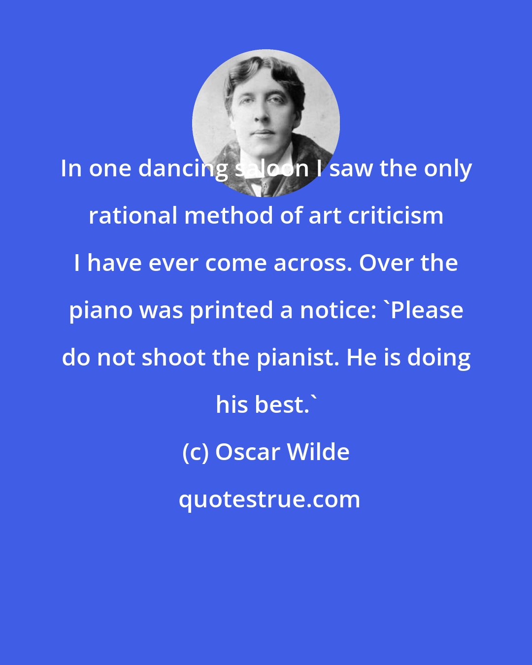 Oscar Wilde: In one dancing saloon I saw the only rational method of art criticism I have ever come across. Over the piano was printed a notice: 'Please do not shoot the pianist. He is doing his best.'