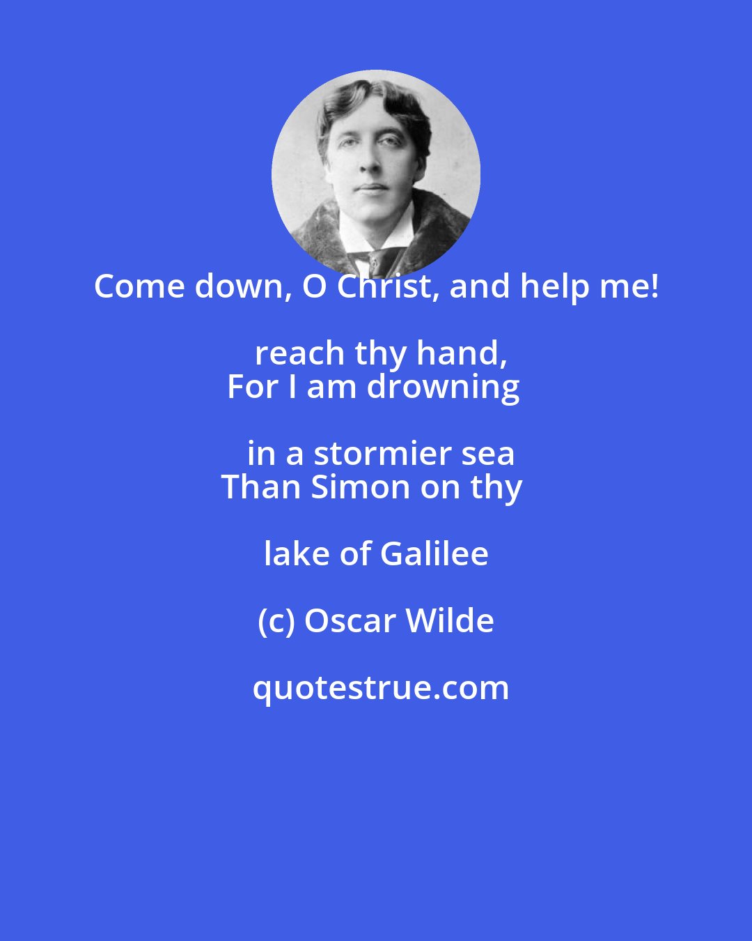 Oscar Wilde: Come down, O Christ, and help me! reach thy hand,
For I am drowning in a stormier sea
Than Simon on thy lake of Galilee