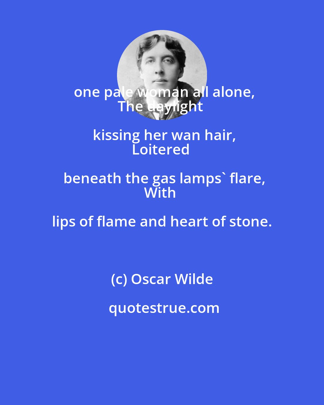 Oscar Wilde: one pale woman all alone,
The daylight kissing her wan hair,
Loitered beneath the gas lamps' flare,
With lips of flame and heart of stone.