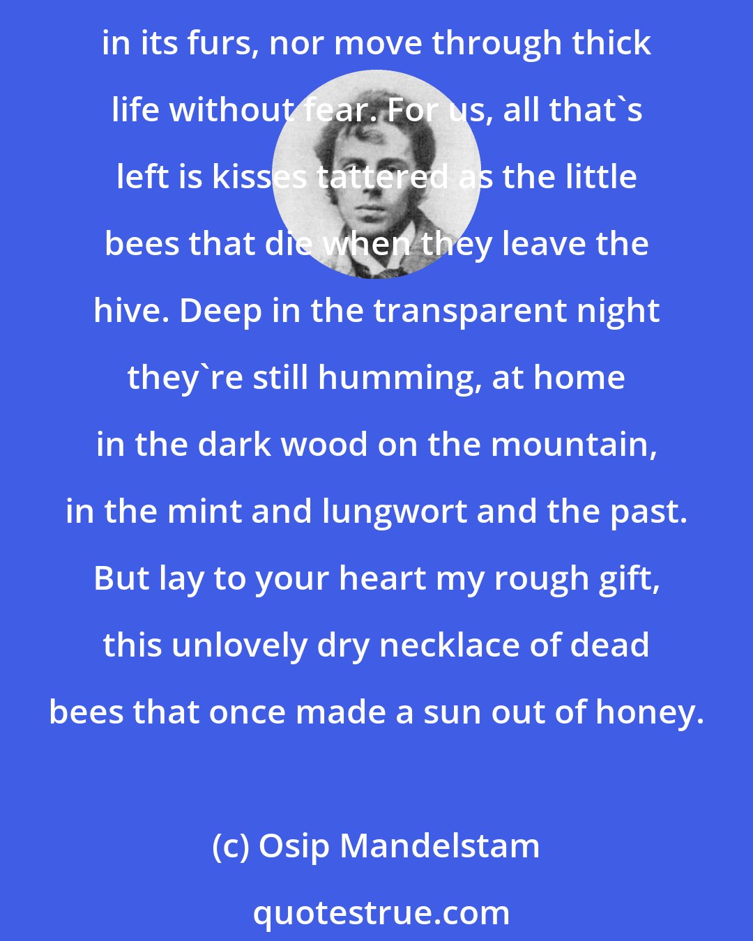 Osip Mandelstam: Take from my palms, to soothe your heart, a little honey, a little sun, in obedience to Persephone's bees. You can't untie a boat that was never moored, nor hear a shadow in its furs, nor move through thick life without fear. For us, all that's left is kisses tattered as the little bees that die when they leave the hive. Deep in the transparent night they're still humming, at home in the dark wood on the mountain, in the mint and lungwort and the past. But lay to your heart my rough gift, this unlovely dry necklace of dead bees that once made a sun out of honey.