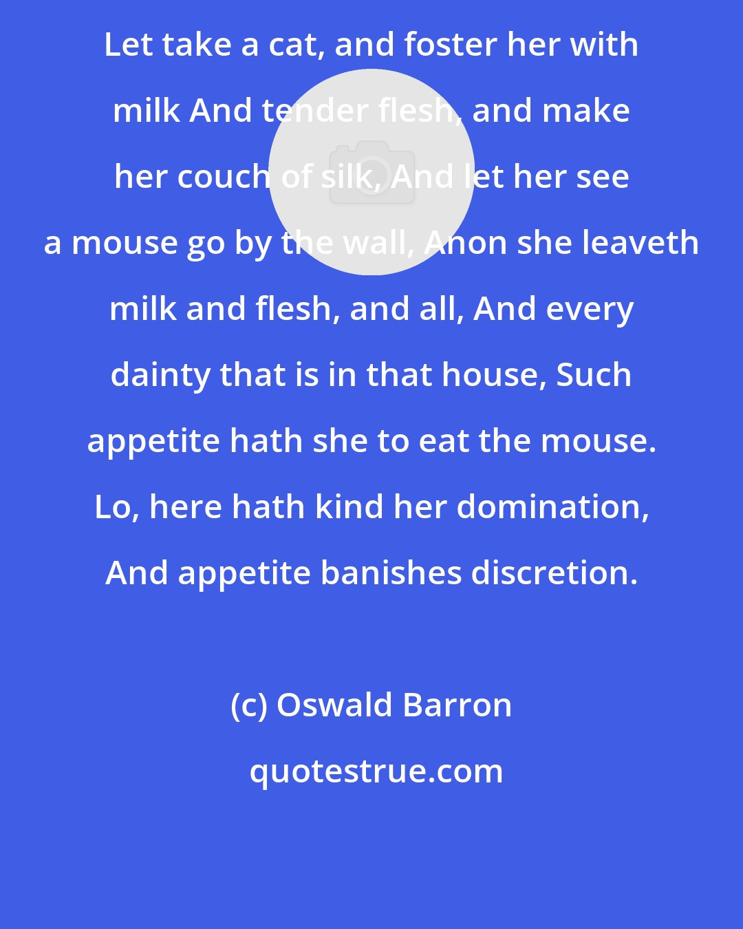 Oswald Barron: Let take a cat, and foster her with milk And tender flesh, and make her couch of silk, And let her see a mouse go by the wall, Anon she leaveth milk and flesh, and all, And every dainty that is in that house, Such appetite hath she to eat the mouse. Lo, here hath kind her domination, And appetite banishes discretion.