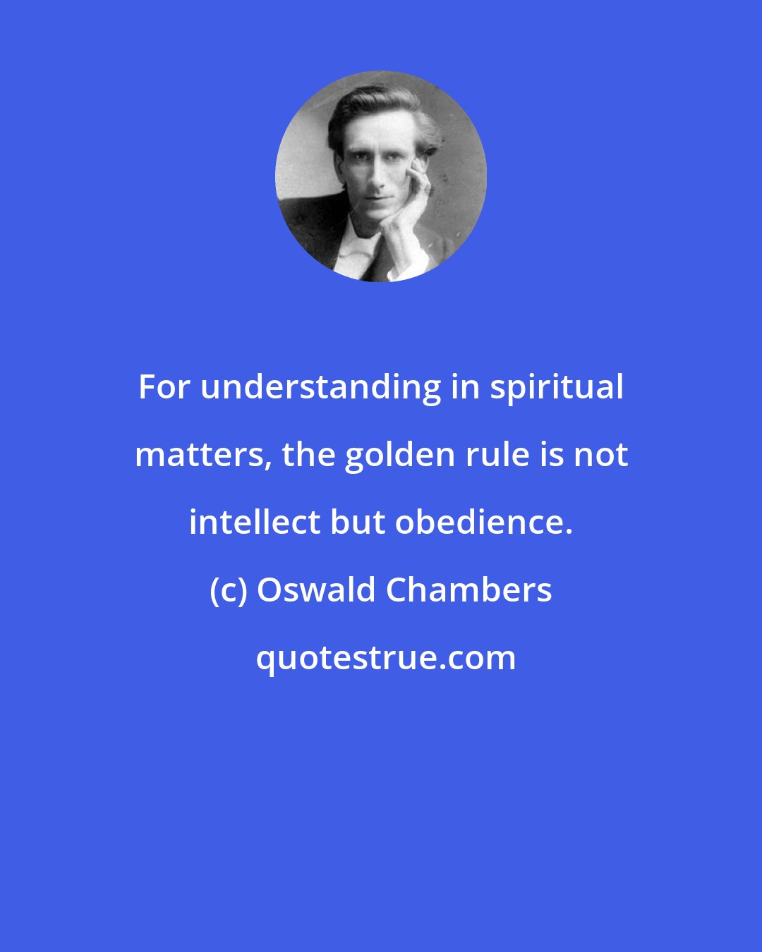 Oswald Chambers: For understanding in spiritual matters, the golden rule is not intellect but obedience.