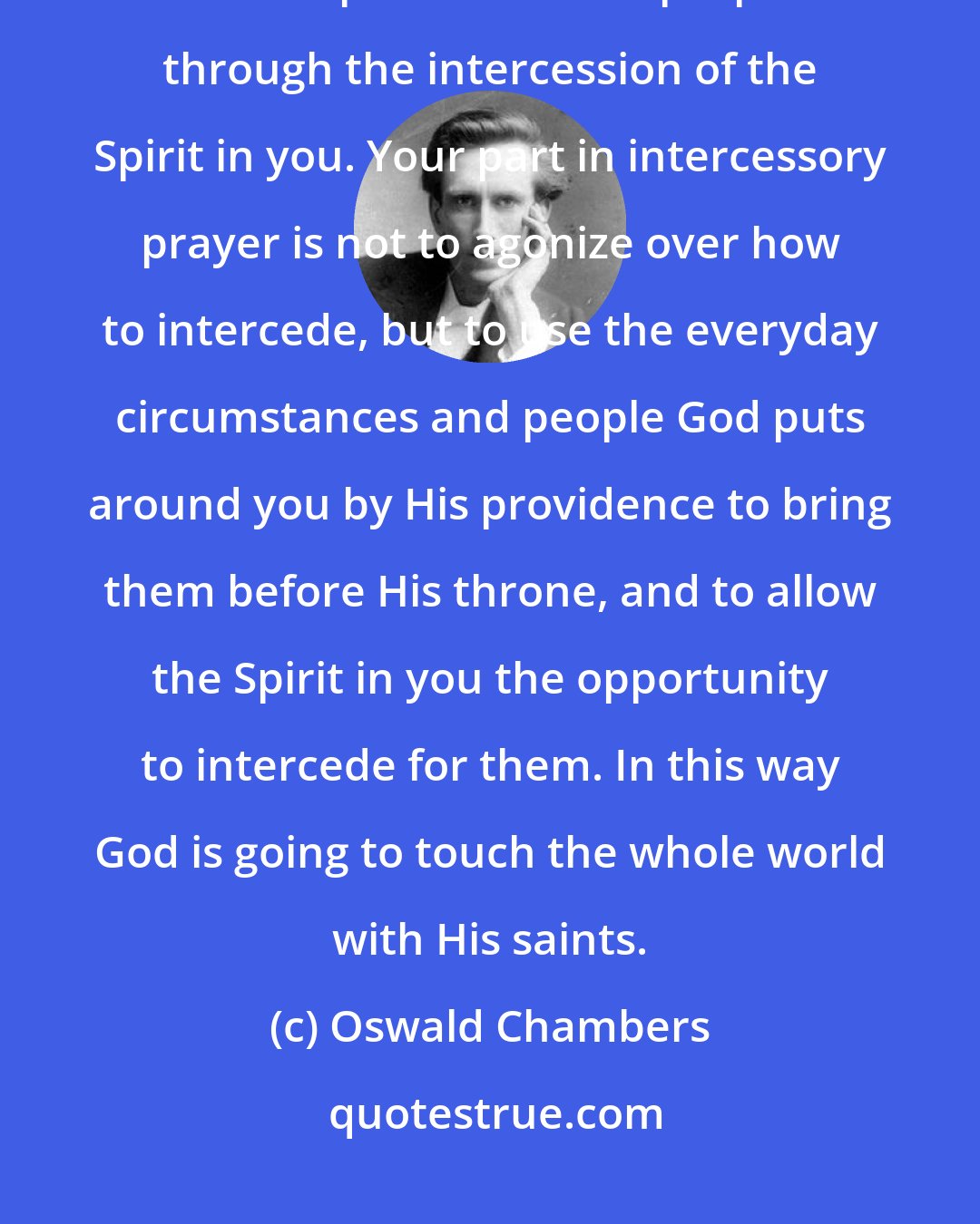 Oswald Chambers: God brings you to places, among people, and into certain conditions to accomplish a definite purpose through the intercession of the Spirit in you. Your part in intercessory prayer is not to agonize over how to intercede, but to use the everyday circumstances and people God puts around you by His providence to bring them before His throne, and to allow the Spirit in you the opportunity to intercede for them. In this way God is going to touch the whole world with His saints.