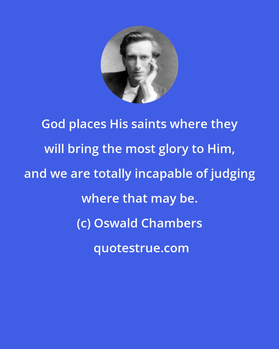 Oswald Chambers: God places His saints where they will bring the most glory to Him, and we are totally incapable of judging where that may be.