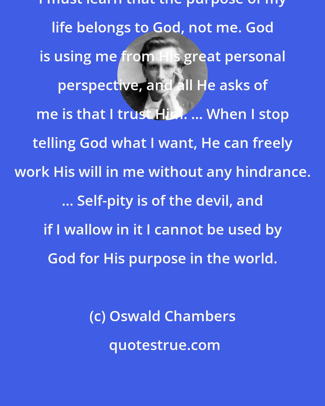 Oswald Chambers: I must learn that the purpose of my life belongs to God, not me. God is using me from His great personal perspective, and all He asks of me is that I trust Him. ... When I stop telling God what I want, He can freely work His will in me without any hindrance. ... Self-pity is of the devil, and if I wallow in it I cannot be used by God for His purpose in the world.
