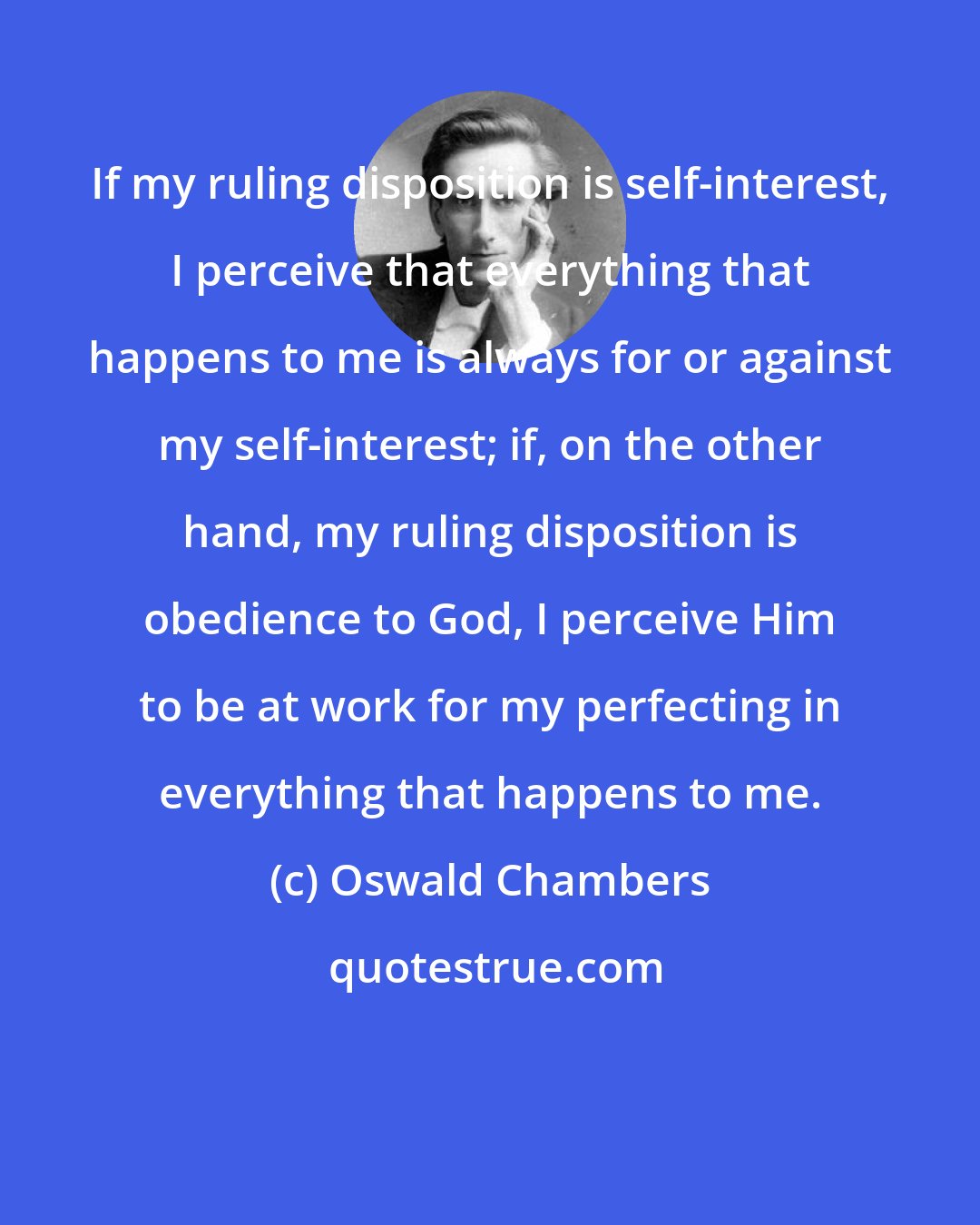 Oswald Chambers: If my ruling disposition is self-interest, I perceive that everything that happens to me is always for or against my self-interest; if, on the other hand, my ruling disposition is obedience to God, I perceive Him to be at work for my perfecting in everything that happens to me.