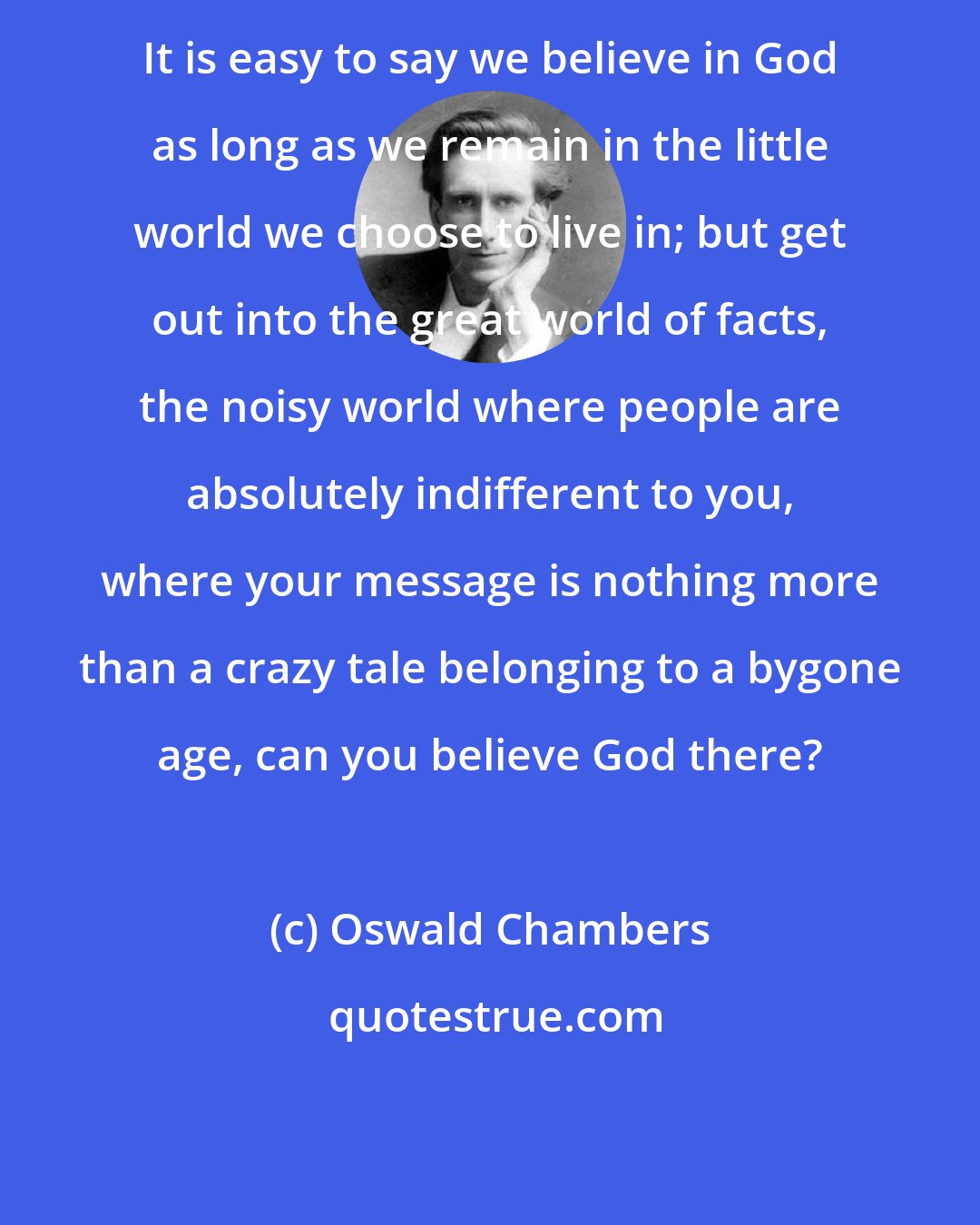 Oswald Chambers: It is easy to say we believe in God as long as we remain in the little world we choose to live in; but get out into the great world of facts, the noisy world where people are absolutely indifferent to you, where your message is nothing more than a crazy tale belonging to a bygone age, can you believe God there?