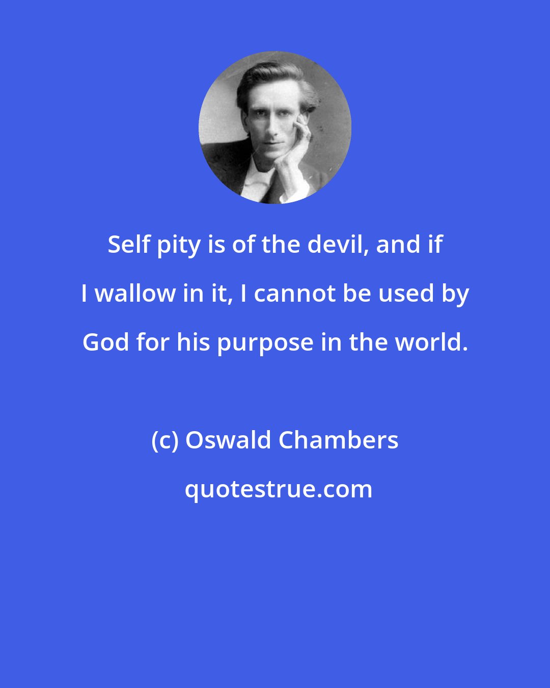 Oswald Chambers: Self pity is of the devil, and if I wallow in it, I cannot be used by God for his purpose in the world.