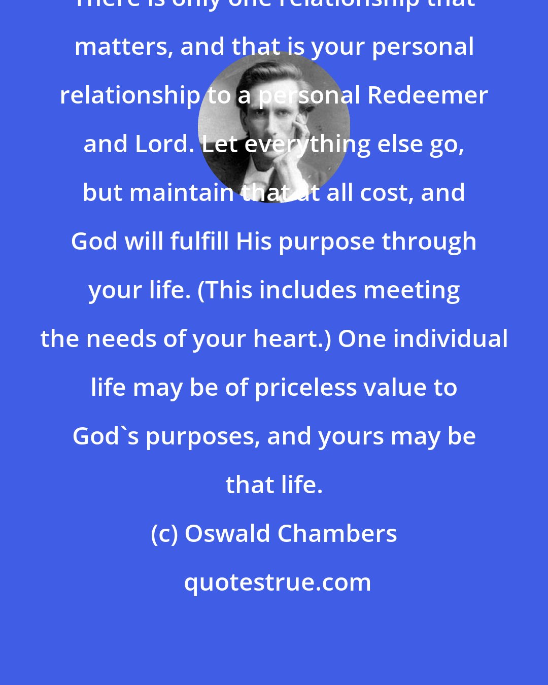 Oswald Chambers: There is only one relationship that matters, and that is your personal relationship to a personal Redeemer and Lord. Let everything else go, but maintain that at all cost, and God will fulfill His purpose through your life. (This includes meeting the needs of your heart.) One individual life may be of priceless value to God's purposes, and yours may be that life.