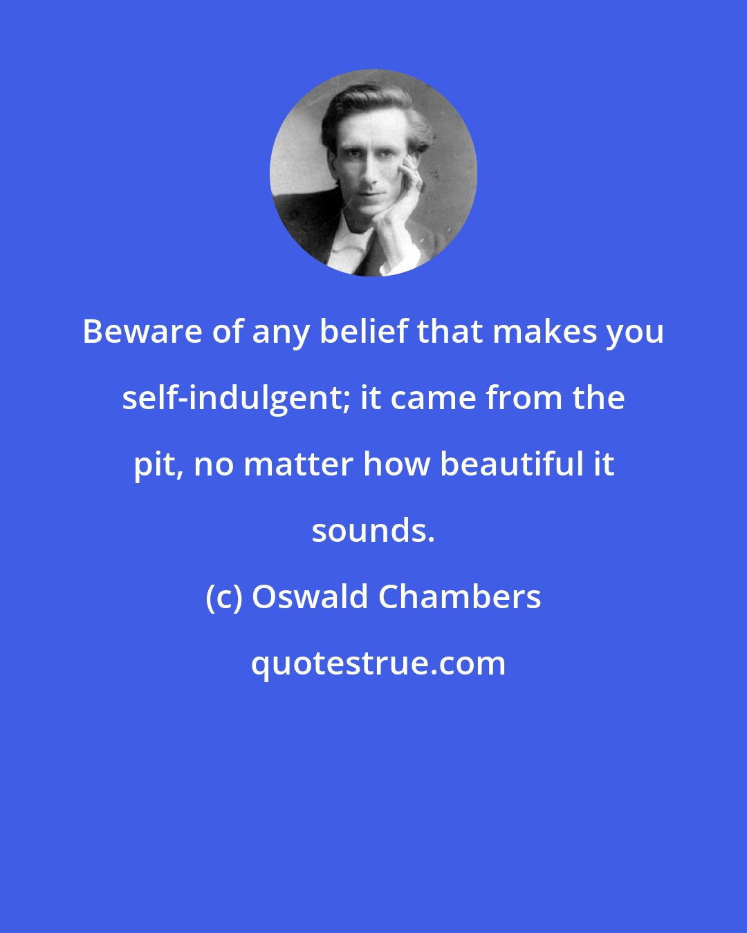 Oswald Chambers: Beware of any belief that makes you self-indulgent; it came from the pit, no matter how beautiful it sounds.